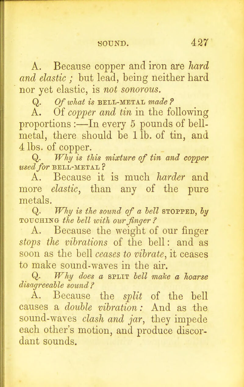 A. Because copper and iron are hard and elastic ; but lead, being neither hard nor yet elastic, is not sonorous. Q. Of what is BELL-METAL made ? A. Of copper and tin in the following proportions :—In every 5 pounds of bell- metal, there should be 1 lb. of tin, and 4 lbs. of copper. Q. Why is this mixture of tin and copper used for bell-metal ? A. Because it is much harder and more elastic, than any of the pure metals. Q. Why is the sound of a hell stopped, by TOUCHING the bell with our finger ? A. Because the weight of our finger stops the vibrations of the bell: and as soon as the bell ceases to vibrate, it ceases to make sound-waves in the air. Q. Why does a split bell make a hoarse disagreeable sound A. Because the split of the bell causes a double vibration: And as the sound-waves clash and jar, they impede each other's motion, and produce discor- dant sounds.