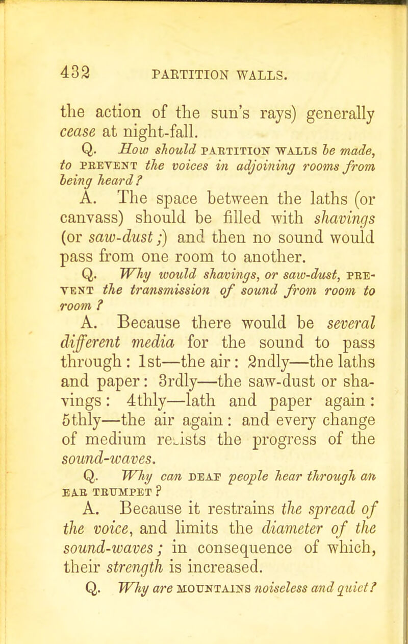 the action of the sun's rays) generally cease at night-fall. Q. Hoio should PARTITION WALLS he made, to PREVENT the voices in adjoining rooms from being heard? A. The space between the laths (or canvass) should be filled with shavings (or saio-dust;) and then no sound would pass from one room to another. Q. W^hg would shavings, or saw-dust, pre- vent the transmission of sound from room to room ? A. Because there would be several different media for the sound to pass through : 1st—the air: 2ndly—the laths and paper: 3rdly—the saw-dust or sha- vings : Stilly—lath and paper again: 5thly—the air again : and every change of medium resists the progress of the sound-waves. Q. Why can deat people hear through an EAR TRUMPET ? A. Because it restrains tlie spread of the voice, and limits the diameter of the sound-waves; in consequence of which, their strength is increased. Q. JVhg are mountains noiseless and qidet?