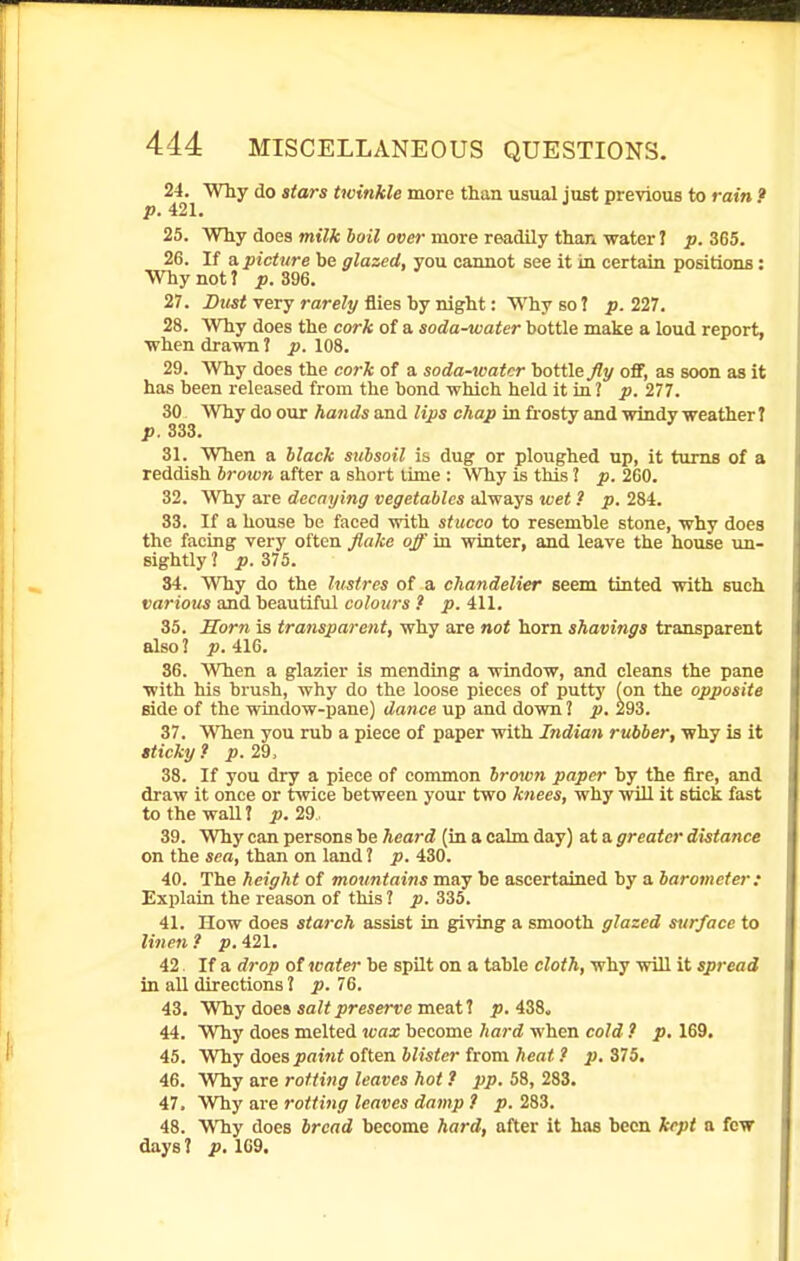 24. Why do stars twinkle more than usual just previous to rain ? p. 421. 25. Why does milk boil over more readily thari water 1 p. 365. 26. If a. picture be glazed, you camiot see it in certain positions: Why not? p. 396. 27. Dust very rarely flies by night: Why so J p. 227. 28. Why does the cork of a soda-water bottle make a loud report, ■when drawn 1 p. 108. 29. Why does the cork of a soda-water bottle Jly off, as soon as it has been released from the bond which held it in ? p. 277. 30 Why do our hands aad lips chap in frosty and windy weather t p. 833. 31. When a hlack siibsoil is dug or ploughed up, it turns of a reddish brown after a short lime : Why is this 3 p. 2G0. 32. Why are decaying vegetables always wet ? p. 284. 33. If a house be faced with stucco to resemble stone, why does the facing very often flake off in winter, and leave the house un- sightly ? p. 375. 34. Why do the lustres of a chandelier seem tinted with such various and beautiful colours ? p. 411. 35. Sorn is transparent, why are not horn shavings transparent also? p. 416. 36. When a glazier is mending a window, and cleans the pane with his brush, why do the loose pieces of putty (on the opposite Bide of the window-pane) dance up and down J p. 293. 37. When you rub a piece of paper with Indian rubber, why is it aticky.» p. 29, 38. If you dry a piece of common brown paper by the fire, and draw it once or twice between your two knees, why will it stick fast to the wall I i>. 29. 39. Why can persons be heard (in a calm day) at a greater distance on the sea, than on land? p. 430. 40. The height of mountains may be ascertained by a barometer: Explain the reason of this ? p. 335. 41. How does starch assist in giving a smooth glazed surface to linen ? p. 421. 42. If a di-op ot water be spilt on a table cloth, why will it spread in all directions ? p. 76. 43. Why does sa?<^resert'e meat? ^j. 438. 44. Why does melted icax become hard when cold ? p. 169. 45. Why does paint often blister from heat ? p. 375. 46. Why are rotting leaves hot ? pp. 58, 283. 47. Why are rotting leaves damp ? p. 283. 48. Why does bread become hard, after it has been kept a few days ? p. 109.