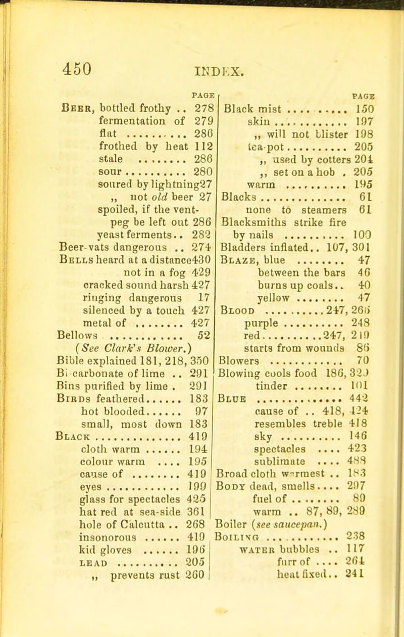 PAGE Beer, bottled frothy .. 278 fermentation of 279 flat 280 frothed by heat 112 stale 286 sour 280 soured by lightning27 „ not old beer 27 spoiled, if the vent- peg be left out 286 yeast ferments.. 282 Beer-vats dangerous .. 274 Bells heard at adistance430 not in a fog 429 cracked sound harsh 427 ringing dangerous 17 silenced by a touch 427 metal of 427 Bellows 52 {See Clark's Blower.) Bible explained 181, 218, 350 Bi carbonate of lime .. 291 Bins purified by lime . 291 Birds feathered 183 hot blooded 97 small, most down 183 Black 419 olotli warm 194 colour warm .... 195 cause of 419 eyes 190 glass for spectacles 425 hat red at sea-side 361 hole of Calcutta .. 268 insonorous 419 kid gloves 196 LEAD 205 „ prevents rust 260 i PAGE Black mist .... 150 skin 197 „ will not blister 198 tea pot 205 used by cotters 204 ,, set on a hob . 205 warm 195 Blacks 61 none to steamers 61 Blacksmiths strike fire by nails 100 Bladders inflated.. 107,301 Blaze, blue 47 between the bars 40 burns up coals.. 40 yellow 47 Blood 247, 266 purple 248 red 247, 219 starts from wounds 86 Blowers 70 Blowing cools food 186, 32J tinder 101 Blue 442 cause of .. 418, 424 resembles treble 418 sky 146 spectacles .... 423 sublimate .... 4.SS Broadcloth wirraest .. lt^3 Body dead, smells.... 297 fuel of 89 warm .. 87, 89, 289 Boiler {see saucepan.) BoiLivo 2.38 WATER bubbles .. 117 furrof 264 heutfixed.. 241
