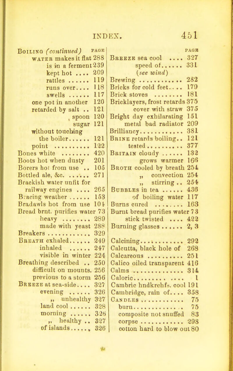 Boiling (coHtinued) page WATER makes it flat 288 is in a ferment 239 kept hot .... 209 rattles 119 runs over.... 118 swells 117 one pot in another 120 retarded by salt .. 121 J spoon 120 sugar 121 without touching the boiler 121 point 122 Bones white 420 Boots hot when dusty 201 Borers hot from use .. 105 Bottled ale, &c. ...... 271 Brackish water unfit for railway engines .... 265 Bracing weather 153 Bradawls hot from use lOt Bread brnt. purifies water 73 lieavy 289 made with yeast 288 Breakers 329 Bbeath exhaled 249 Inhaled 247 visible in winter 224 Breathing described .. 250 difficult on mounts. 256 previous to a storm 256 Breeze at sea-side.... 32? evening 326 „ unhealthy 327 land cool 328 morning 329 „ healthy .. 327 of islands 326 PAOK Breeze sea cool .... 327 speed of 331 {see wind) Brewing 232 Bricks for cold feet.. .. 179 Brick stoves 181 Bricklayers, frost retards 375 cover with straw 375 Bright day exhilarating 151 metal bad radiator 209 Brilliancy 381 Brine retards boiling.. 121 tested 377 Britain cloudy 132 grows warmer 16f> Broth cooled by breath 254 „ convection 254 „ stirring .. 254- Bubbles in tea 436 of boiling water 117 Burns cured 163 Burnt bread purifies water 73 stick twisted .... 432 Burning glasses 2, 3 Calcining 293 Calcutta, black hole of 268 Calcareous 251 Calico oiled transparent 410 Calms 314 Caloric 1 Cambric hndkrchfs. cool 191 Cambridge, rain of.... 358 Candles 75 burn 75 composite not snuffed 83 corpse 298 cotton hard to blow out 80