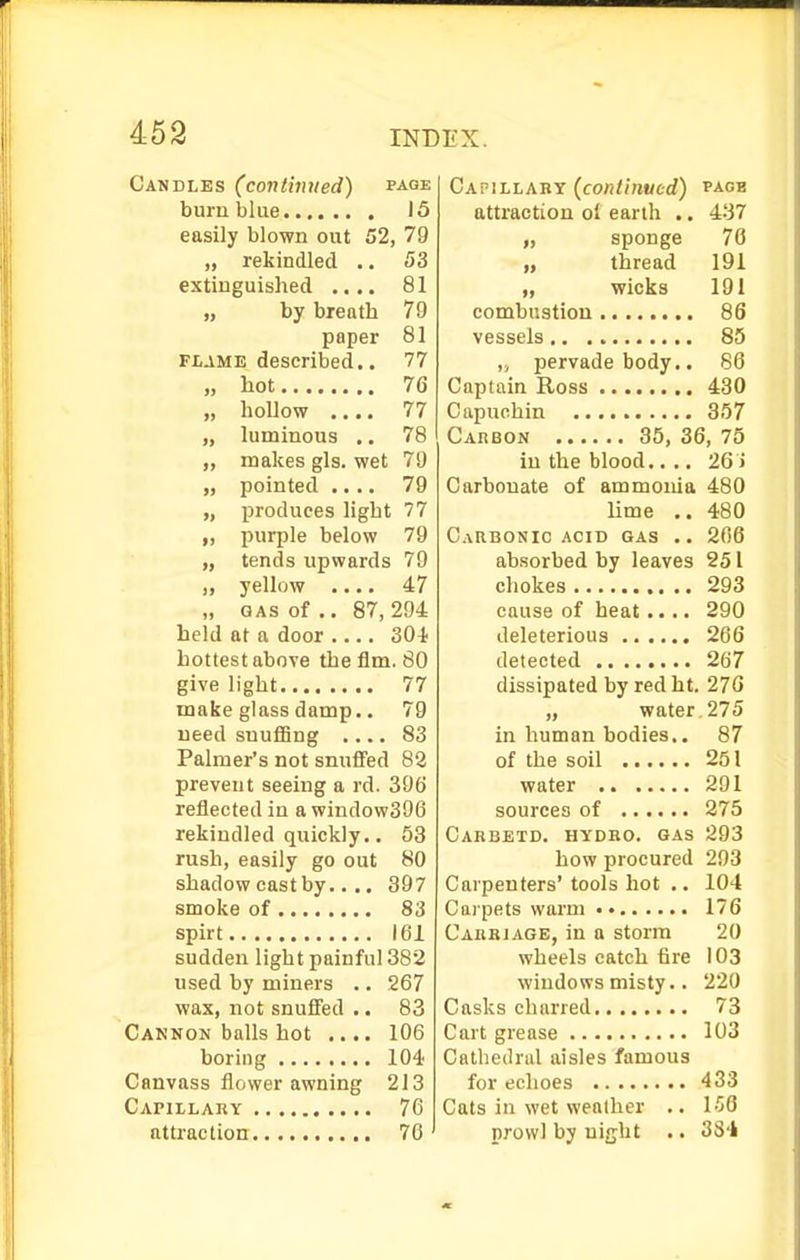 Candles (continued) page burn blue 15 easily blown out 52, 79 „ rekindled .. 53 extinguished .... 81 „ by breath 79 paper 81 FLAME described.. 77 „ hot 76 „ hollow .... 77 „ luminous .. 78 „ makes gls. wet 79 „ pointed .... 79 „ produces light 77 purple below 79 „ tends upwards 79 „ yellow .... 47 „ GAS of .. 87, 294 held at a door .... 304 hottest above the flm. 80 give light 77 make glass damp.. 79 need snuffing .... 83 Palmer's not snuffed 82 prevent seeing a rd. 396 reflected in a window396 rekindled quickly.. 53 rush, easily go out 80 shadow cast by.... 397 smoke of 83 spirt 161 sudden light painful 382 used by miners .. 267 wax, not snuffed .. 83 Cannon balls hot .... 106 boring 104 Canvass flower awning 213 Capillaky 76 attraction 70 Capillary {continued) page attraction oi earth .. 437 „ sponge 70 „ thread 191 „ wicks 191 combustion 86 vessels 85 „ pervade body.. 86 Captain Ross 430 Capuchin 357 Carbon 35, 36, 75 in the blood.... 26 i Carbonate of ammonia 480 lime .. 480 Carbonic acid gas .. 206 absorbed by leaves 251 chokes 293 cause of heat.... 290 deleterious 266 detected 267 dissipated by redht. 276 „ water 275 in human bodies.. 87 of the soil 251 water 291 sources of 275 Cabbbtd. hydbo. gas 293 how procured 293 Carpenters'tools hot .. 104 Carpets warm •• 176 Carbiage, in a storm 20 wheels catch fire 103 windows misty.. 220 Casks charred 73 Cart grease 103 Catliedrul aisles famous for echoes 433 Cats in wet weather .. 156 prowl by night .. 384