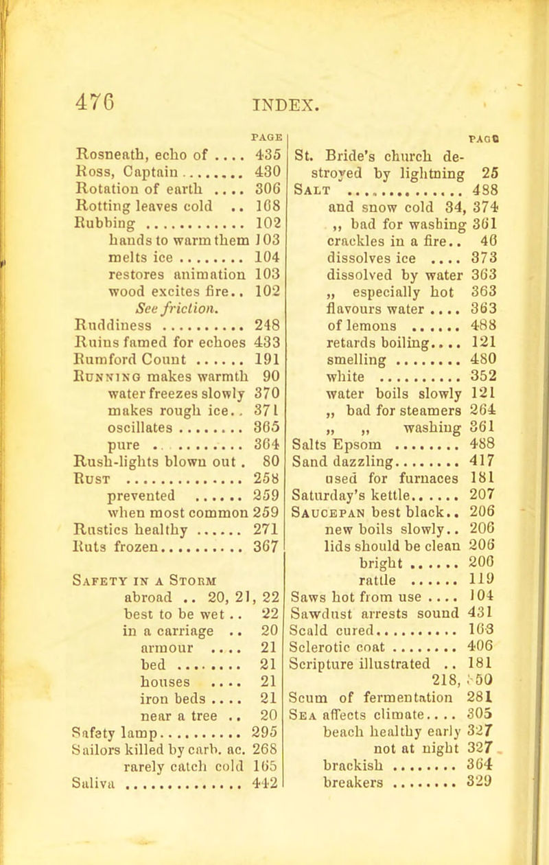 PAGE Rosneath, echo of 435 Ross, Captftiu 430 Rotation of earth .... 306 Rotting leaves cold .. 108 Rubbing 102 hands to warm them 103 melts ice 104 restores animation 103 ■wood excites f3re.. 102 See friction. Ruddiness 248 Ruins famed for echoes 433 Eumford Count 191 Running makes warmth 90 water freezes slowly 370 makes rough ice.. 371 oscillates 365 pure .. 364 Rush-lights blown out. 80 Rust 258 prevented 259 when most common 259 Rustics healthy 271 Ruts frozen 367 Safety in a STonM abroad .. 20, 21, 22 best to be wet.. 22 in a carriage .. 20 armour .... 21 bed 21 houses .... 21 iron beds .... 21 near a tree .. 20 Safety lamp 295 Sailors killed by carb. ac. 268 rarely catch cold 165 Saliva 442 PAGO St. Bride's church de- stroyed by liglitning 25 Salt 488 and snow cold 34, 374 bad for washing 361 crackles in a fire.. 40 dissolves ice .... 373 dissolved by water 363 „ especially hot 363 flavours water .... 363 of lemons 488 retards boiling.... 121 smelling 480 white 352 water boils slowly 121 „ bad for steamers 264 „ „ washing 361 Salts Epsom 488 Sand dazzling 417 used for furnaces 181 Saturday's kettle 207 Saucepan best black.. 206 new boils slowly.. 206 lids should be clean 206 bright 200 rattle 119 Saws hot from use .... 104 Sawdust arrests sound 431 Scald cured 103 Sclerotic coat 406 Scripture illustrated .. 181 218, .'-SO Scum of fermentation 281 Sea affects climate.. .. 305 beach healthy early 32/ not at night 327 brackish 364 breakers 329