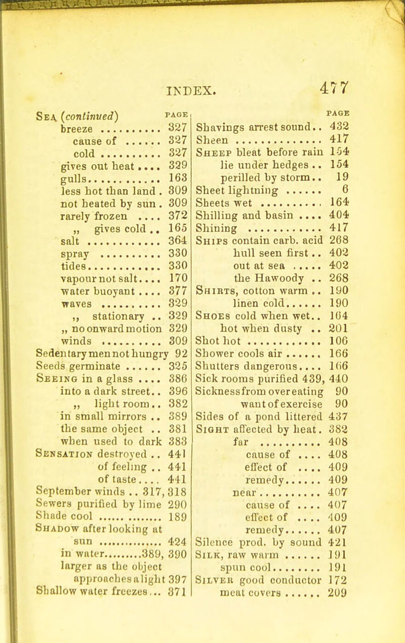 Sea (continued) page breeze 327 cause of 327 cold 327 gives out heat.... 329 gulls 163 less hot than land . 309 not heated by sun . 309 rarely frozen .... 372 salt 364 spray 330 tides 330 vapour not salt.... 170 •water buoyant .... 377 waves 329 stationary .. 329 „ no onward motion 329 winds 309 Sedentary men not hungry 92 Seeds germinate 325 Seeing in a glass .... 386 into a dark street.. 396 „ light room.. 382 in small mirrors .. 389 the same object .. 381 when used to dark 383 Sensation destroyed .. 441 of feeling .. 441 of taste.... 441 September winds .. 317, 318 Sewers puriQed by lime 290 Shade cool 189 Shadow after looking at sun 424 in water 389, 390 larger as the object approaches alight 397 Shallow water freezes... 371 477 PAGE Shavings arrest sound.. 432 Sheen 417 Sheep bleat before rain 1-54 lie under hedges .. 154 perilled by storm.. 19 Sheet lightning 6 Sheets wet 164 Shilling and basin .... 404 Shining 417 Ships contain carb. acid 268 hull seen first.. 402 out at sea 402 the Hawoody .. 268 Shibts, cotton warm .. 190 linen cold 190 Shoes cold when wet.. 104 hot when dusty .. 201 Shot hot 106 Shower cools air 166 Shutters dangerous.... 106 Sick rooms purified 439, 440 Sicknessfrom overeating 90 want of exercise 90 Sides of a pond littered 437 Sight affected by heat. 382 far 408 cause of .... 408 effect of 409 remedy 409 near 407 cause of .... 407 effect of 409 remedy 407 Silence prod, by sound 421 Silk, raw warm 191 spun cool 191 Silver good conductor 172 meal covers 209