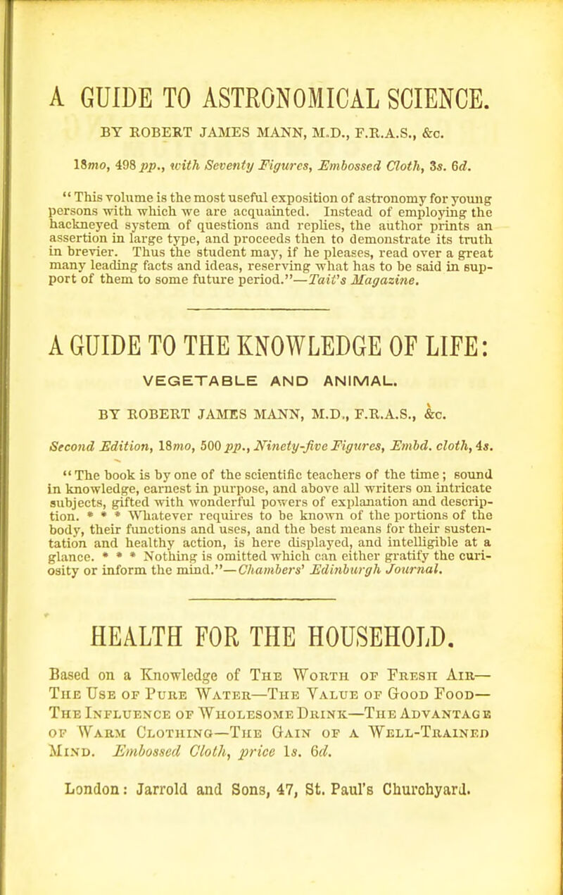 A GUIDE TO ASTRONOMICAL SCIENCE. BY ROBERT JAMES MANN, M.D., F.R.A.S., &c. Umo, ^98 pp., with Seventy Figures, Embossed Cloth, 3«. 6d. '' This Tolume is the most useful exposition of astronomy for young persons with wWch we are acquainted. Instead of employing the hackneyed system of questions and replies, the author prints an assertion in large type, and proceeds then to demonstrate its truth in hrevier. Thus the student may, if he pleases, read over a great many leading facts and ideas, reserving what has to be said in sup- port of them to some future period.—TaiVs Magazine, A GUIDE TO THE KNOWLEDGE OF LIFE: VEGETABLE AND ANIMAL. BY ROBERT JAMES MANN, M.D,, E.R.A.S., &c. Second Edition, ISrno, 500 pp.. Ninety-five Figures, Emhd. cloth, 4i. The book is by one of the scientific teachers of the time; sound in knowledge, earnest in purpose, and above all writers on intricate subjects, gifted with wonderful powers of explanation and descrip- tion. * • * ^Vhatever requires to be known of the portions of the body, their fimctions and uses, and the best means for their susten- tation and healthy action, is here cUsplayed, and intelligible at a glance. • * * Nothing is omitted which can either gratify the curi- osity or inform the mind.—Chambers' Fdijihurgh Jorirnal. HEALTH FOR THE HOUSEHOLD, Based on a Knowledge of The Worth of Fresh Air— The Use of Pure Water—The Value of Good Food— The Influence of Wholesome Drink—The Advantag e OP Warm Clothing—The Gain of a Well-Trained Mind. Embossed Gloth, price Is. Qd,