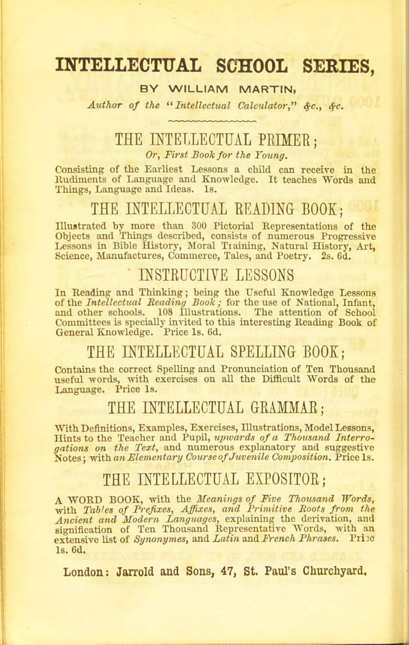 INTELLECTUAL SCHOOL SERIES, BY WILLIAM MARTIN, Author of the Intellectual Calculator, ^c, 4-c. THE INTELLECTUAL PRIMEE; Or, First Book for the Young. Consisting of the Eai-liest Lessons a cMld can receive in the lludiments of Language and Knowledge. It teaches Words and Things, Language and Ideas. Is. THE INTELLECTUAL EEADINQ BOOK; Illustrated by more than 300 Pictorial Representations of the Objects and Things described, consists of numerous Progressive Lessons in Bible History, Moral Training, Natural History, Ait, Science, Manufactures, Commerce, Tales, and Poetry. 2s. 6d.  INSTRUCTIVE LESSONS In Reading and Thinking; being the Useful Knowledge Lessons of the Intellectual Reading Book ; for the use of National, Infant, and other schools. 108 Illustrations. The attention of School Committees is specially in^ited to this interesting Reading Book of General Knowledge. Price Is. 6d. THE INTELLECTUAL SPELLING BOOK; Contains the correct Spelling and Pronunciation of Ten Thousand useful words, with exercises on all the Difficult Words of the Language. Price Is. THE INTELLECTUAL GRAMMAE; With Definitions, Examples, Exercises, Illustrations, Model Lessons, Hints to the Teacher and Pupil, upwards of a Thousand Interro- gations on the Text, and numerous explanatory and suggestive Notes; -mXii. an Elementary Course of Juvenile Composition. Price is. THE INTELLECTUAL EXPOSITOR; A WORD BOOK, with the Meanings of Five Tliousand Words, with Tables of Prefixes, Affixes, and Primitive Boots from the A?icient and Modern Languages, explaining the derivation, and signification of Ten Thousand Representative Words, with an extensive list of Synonymes, and Latin andi^V'cncA Phrases. Prijo Is. 6d.