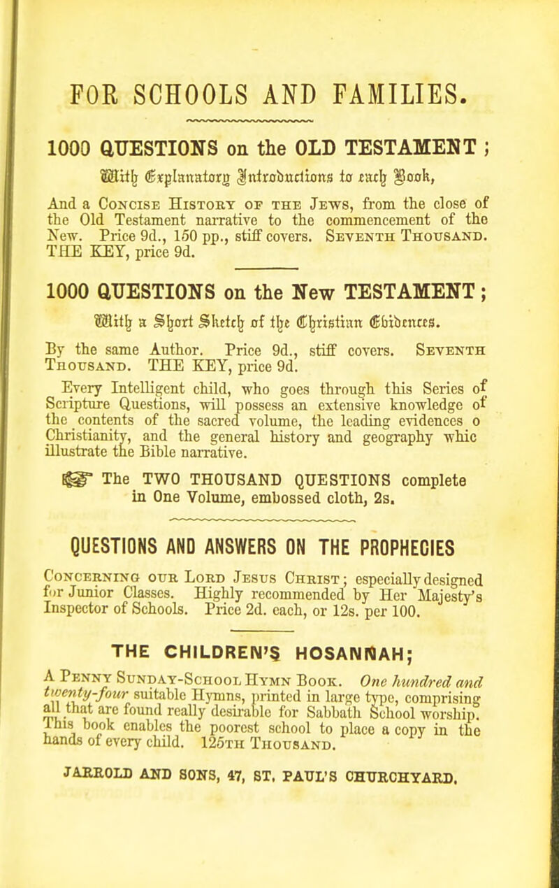 FOR SCHOOLS AND FAMILIES. 1000 aUESTIONS on the OLD TESTAMENT ; Mitlj (B^hmtaxs, Kntrobwdions to tatlj ^ook, And a Concise Histoky of the Jews, from the close of the Old Testament narrative to the commencement of the New. Price 9d., 150 pp., stiff covers. Seventh Thousand. THE KEY, price 9d. 1000 aUESTIONS on the New TESTAMENT; Wilt]} n Sljort SIvetcIj of tl^e (ffl^ristinn €&ibcnas. By the same Author. Price 9d., stiff covers. Seventh Thousand. THE KEY, price 9d. Every Intelligent child, who goes through this Series of Scripture Questions, will possess an extensive knowledge of the _ contents of the sacred volume, the leading evidences o Christianitv, and the general history and geography whic illustrate the Bible narrative. ^ The TWO THOUSAND QUESTIONS complete in One Volume, embossed cloth, 2s. QUESTIONS AND ANSWERS ON THE PROPHECIES Concerning our Lord Jesus Christ ; especially designed for Junior Classes. Highly recommended by Her Majesty's Inspector of Schools. Price 2d. each, or 12s. per 100. THE CHILDREN'S HOSAIMNAH; A Penny Sunday-School Hymn Book. One hundred and twenty-four suitable Hymns, T)i-inted in large type, comprising ^i- I are found really desirable for Sabbath School worship! Ihis book enables the poorest school to place a copy in the hands of every child. 126th Thousand.