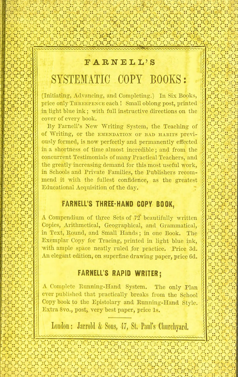 -- - - -- - - -' '- ' -  ■  — ■■ KXX F ARNELL'S SYSTEMATIC COPY BOOKS: (Initiating', Atlvnncing, and Completing.) In Six Books, price only Threepence eack ! Small oblong post, printed in light blue ink; -with, full instructive directions on the cover of every book. By Farnell's New Writing System, the Teaching of of Writing, or the emendation of bad habits previ- ously formed, is now perfectly and permanently effected ill a shortness of time almost incredible; and from the concurrent Testimonials ofmany Practical Teachers, and the greatly increasing demand for this most useful work, in Schools and Private Families, the Publishers recom- mend it with the fullest confidence, as the greatest Educational Acquisition of the day. FARNELL'S THREE-HAND COPY BOOK, A Compendium of thi'ee Sets of 72 beautifully written Copies, Arithmetical, Geographical, and Grammatical, in Text, Hound, and Small Hands; in one Book, The Exemplar Copy for Tracing, printed in light blue ink, with ample space neatly ruled for practice. Price 3d. An elegant edition, on superfijie drawing paper, price 6d, FARNELL'S RAPID WRITER; A Complete llunning-IIand System, The only Plan ever published that practically breaks from the Scliool Copy book to the Epistolary and Running-Hand Style. Extra 8vo., post, very best paper, price Is, x.xxxx.xx,xxxxxxxxxxxx,xxxxxxxxxx.xx.xxx>- XXXXXX,XX.XXXXXXXXXXXXXXXXXXXXXXXX.XX,^ x,xxx .v.^™... ,xxxx xxxx xxxx xxxx xxxx xxxx ,xxxx xxxx xxxx X.XXX xxxx xxxx xxxx xxxx cxxx CK,KX.X CXX-XX :x.xxx f:xx,xx loiulon: Jarrold & Sons, ^il, St. Paul's Cliiircliyard. '.,XX.XX,XX,XX,iCX,XX,XX,X; xxxxxxx.xxxxxx: