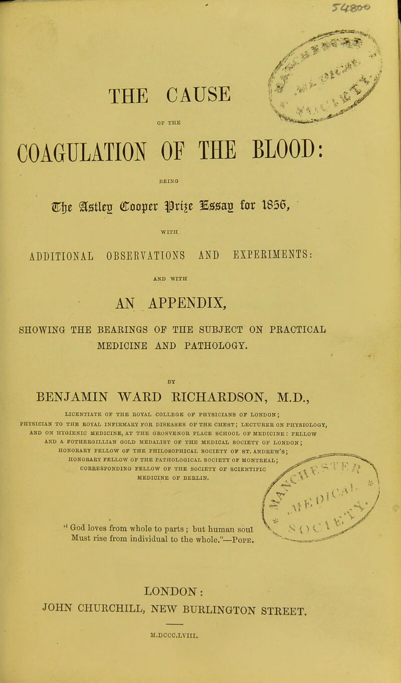 OF THE COAGULATION OF THE BLOOD: Efje ^Stleg Cooper frt^e 3£ssap_ for 1856, ADDITIONAL OBSERVATIONS AND EXPERIMENTS: AND WITH AN APPENDIX, SHOWING THE BEARINGS OF THE SUBJECT ON PRACTICAL MEDICINE AND PATHOLOGY. BENJAMIN WARD RICHARDSON, M.D., LICENTIATE OP THE ROYAL COLLEGE OP PHYSICIANS OP LONDON; PHYSICIAN TO THE ROYAL INFIRMARY FOR DISEASES OP THE CHEST J LECTURER ON PHYSIOLOGY, AND ON HYGIENIC MEDICINE, AT THE GROSVENOR PLACE SCHOOL OP MEDICINE : FELLOW AND A FOTHEROILLIAN GOLD MEDALIST OF THE MEDICAL SOCIETY OF LONDON J HONORARY FELLOW OF THE PHILOSOPHICAL SOCIETY OP ST. ANDREW'S J HONORARY FELLOW OF THE PATHOLOGICAL SOCIETY OP MONTREAL; CORRESPONDING FELLOW OF THE SOCIETY OF SCIENTIFIC MEDICINE OF BERLIN.  God loves from whole to parts ; but human soul Must rise from individual to the whole.—Pope. LONDON: JOHN CHURCHILL, NEW BURLINGTON STREET. M.DCCC.LVIII.