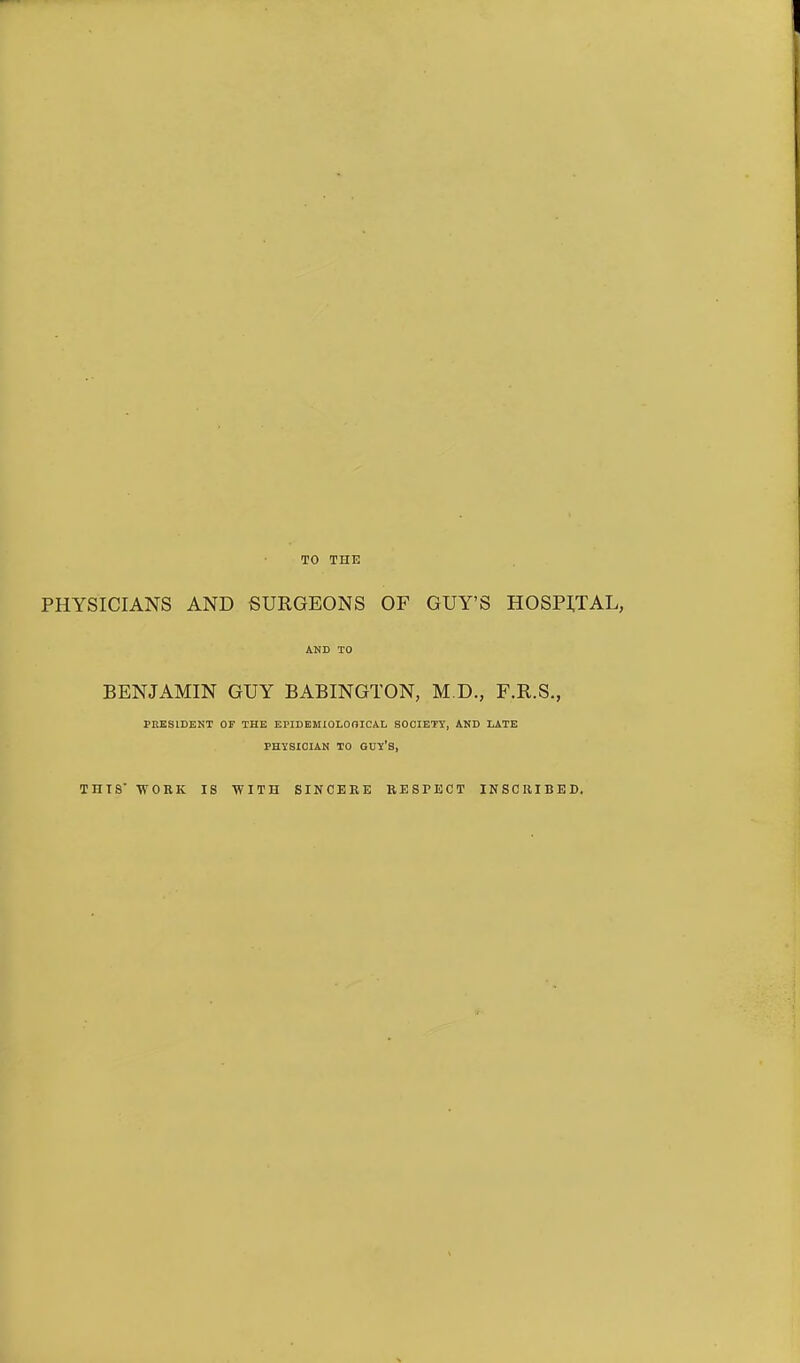 TO THE PHYSICIANS AND SURGEONS OF GUY'S HOSPITAL, AND TO BENJAMIN GUY BABINGTON, M.D., F.R.S., PRESIDENT OF THE EPIDEKIOLOOICAL SOCIETY, AND LATE PHYSICIAN TO GUY'S, THIS' 'WORK IS WITH SINCERE RESPECT INSCRIBED.