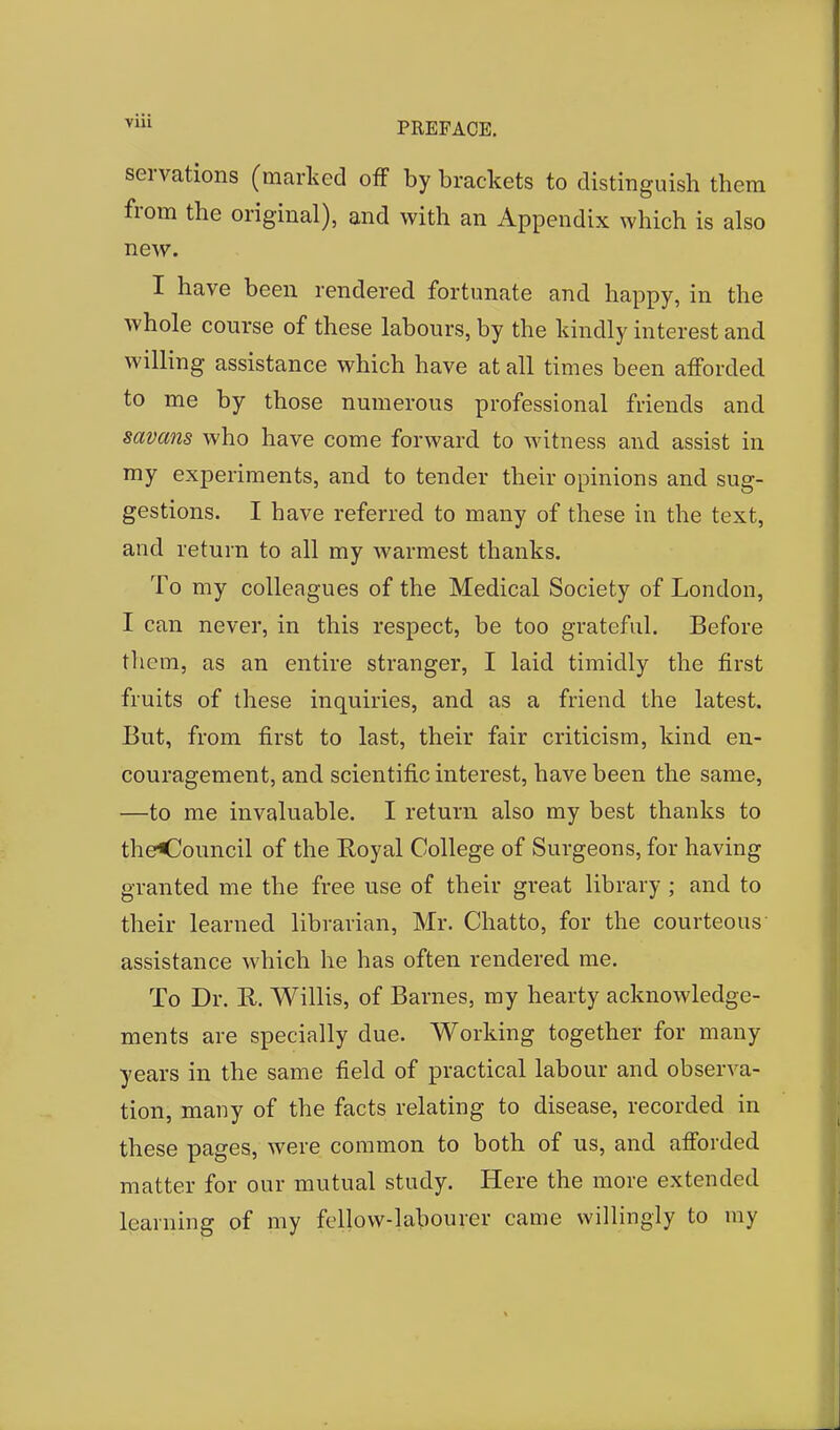 serrations (marked off by brackets to distinguish them from the original), and with an Appendix which is also new. I have been rendered fortunate and happy, in the whole course of these labours, by the kindly interest and willing assistance which have at all times been afforded to me by those numerous professional friends and savans who have come forward to witness and assist in my experiments, and to tender their opinions and sug- gestions. I have referred to many of these in the text, and return to all my warmest thanks. To my colleagues of the Medical Society of London, I can never, in this respect, be too grateful. Before them, as an entire stranger, I laid timidly the first fruits of these inquiries, and as a friend the latest. But, from first to last, their fair criticism, kind en- couragement, and scientific interest, have been the same, —to me invaluable. I return also my best thanks to theCouncil of the Royal College of Surgeons, for having granted me the free use of their great library ; and to their learned librarian, Mr. Chatto, for the courteous assistance which he has often rendered me. To Dr. R. Willis, of Barnes, my hearty acknowledge- ments are specially due. Working together for many years in the same field of practical labour and observa- tion, many of the facts relating to disease, recorded in these pages, were common to both of us, and afforded matter for our mutual study. Here the more extended learning of my fellow-labourer came willingly to my
