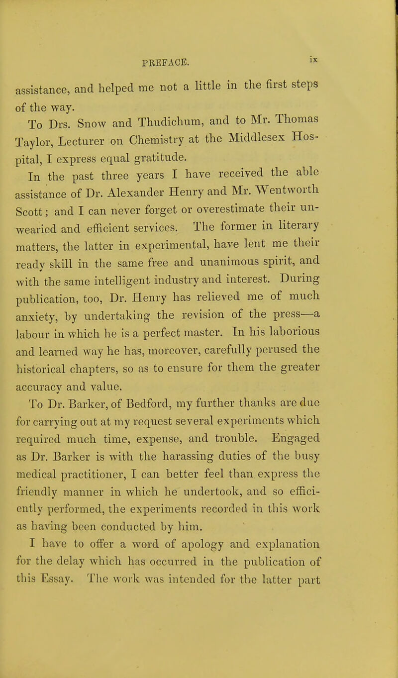 assistance, and helped me not a little in the first steps of the way. To Drs. Snow and Thudichum, and to Mr. Thomas Taylor, Lecturer on Chemistry at the Middlesex Hos- pital, I express equal gratitude. In the past three years I have received the able assistance of Dr. Alexander Henry and Mr. Wentworth Scott; and I can never forget or overestimate their un- wearied and efficient services. The former in literary matters, the latter in experimental, have lent me their ready skill in the same free and unanimous spirit, and with the same intelligent industry and interest. During publication, too, Dr. Henry has relieved me of much anxiety, by undertaking the revision of the press—a labour in which he is a perfect master. In his laborious and learned way he has, moreover, carefully perused the historical chapters, so as to ensure for them the greater accuracy and value. To Dr. Barker, of Bedford, my further thanks are due for carrying out at my request several experiments which required much time, expense, and trouble. Engaged as Dr. Barker is with the harassing duties of the busy medical practitioner, I can better feel than express the friendly manner in which he undertook, and so effici- ently performed, the experiments recorded in this work as having been conducted by him. I have to offer a word of apology and explanation for the delay which has occurred in the publication of this Essay. The work was intended for the latter part