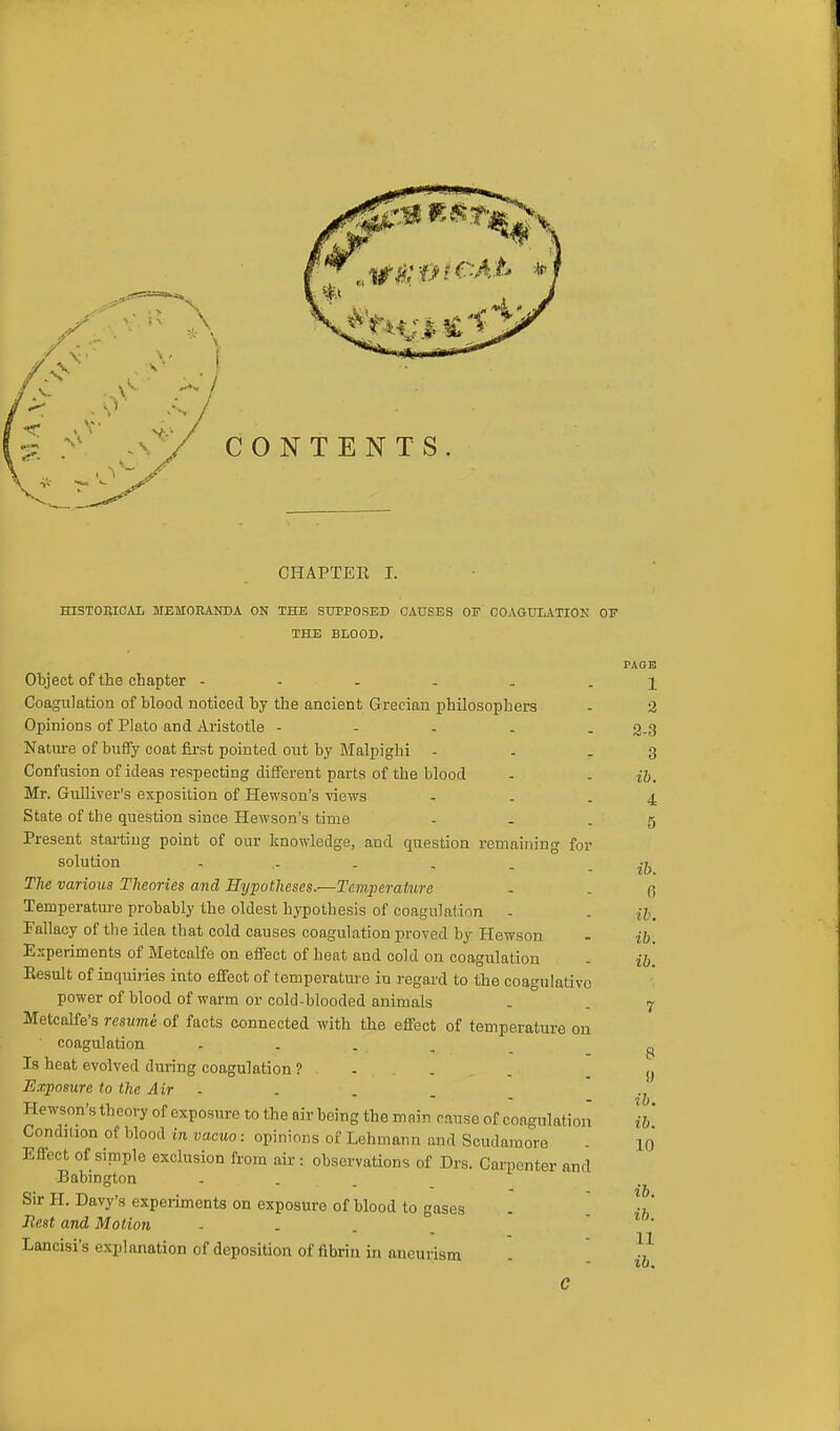 CHAPTER I. HISTORICAL MEMORANDA ON THE SUPPOSED CAUSES OE COAGULATION OF THE BLOOD. TAGB Object of the chapter ------ 1 Coagulation of blood noticed by the ancient Grecian philosophers - 2 Opinions of Plato and Aristotle - 2.3 Nature of buffy coat first pointed out by Malpighi - - .3 Confusion of ideas respecting different parts of the blood - . ib. Mr. Gulliver's exposition of Hewson's views - . .4 State of tbe question since Hewson's time - - - 5 Present starting point of our knowledge, and question remaining for solution .- . . . - ib The various Theories and Hypotheses.—Temperature - . Temperature probably the oldest hypothesis of coagulation - . u. Fallacy of the idea that cold causes coagulation proved by Hewson - ib. Experiments of Metcalfe on effect of heat and cold on coagulation - ib. Eesult of inquiries into effect of temperature in regard to the coagulativo power of blood of warm or cold-blooded animals - 7 Metcalfe's resume of facts connected with the effect of temperature on ' coagulation .... Is beat evolved during coagulation ? Exposure to the Air - Hewson's theory of exposure to the air being the main cause of coagulation Condition of blood in vacuo: opinions of Lehmann and Soudaraore Effect of simple exclusion from air : observations of Drs. Carpenter and Babington Sir H. Davy's experiments on exposure of blood to gases 8 !) ih. ib. 10 ib. „ 1 v^j.uauio Ul kllUUU I.U gUSeS - Best and Motion ... Lancisi's explanation of deposition of fibrin in aneurism ^