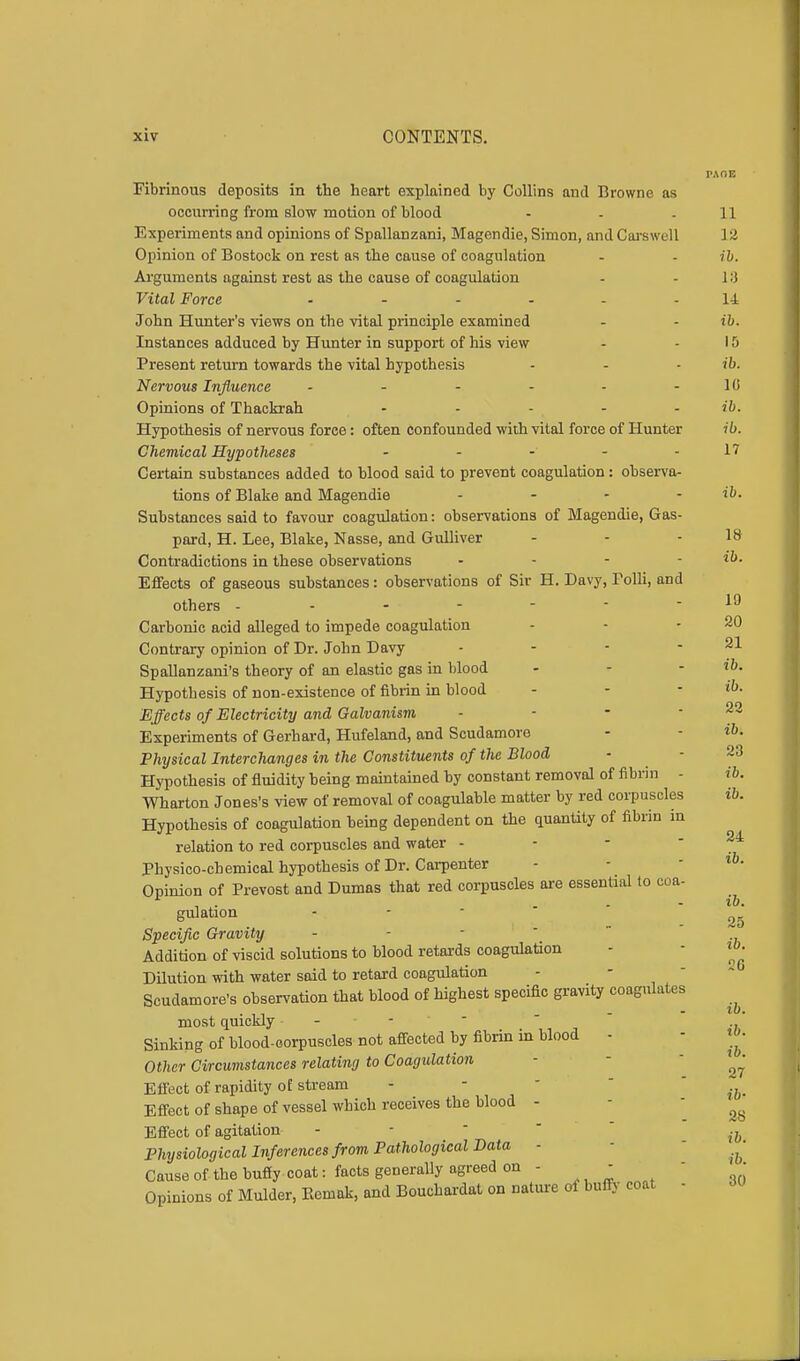 Fibrinous deposits in the heart explained by Collins and Browne as occurring from slow motion of blood - - .11 Experiments and opinions of Spallanzani, Magendie, Simon, and Carswell 12 Opinion of Bostock on rest as the cause of coagulation - - ib. Arguments against rest as the cause of coagulation - - 1 ;i Vital Force ...... 14 John Hunter's views on the vital principle examined - - ib. Instances adduced by Hunter in support of his view - - 15 Present return towards the vital hypothesis - - - ib. Nervous Influence - - - - - - 1 (i Opinions of Thackrah - - - - - ib. Hypothesis of nervous force: often confounded with vital force of Hunter ib. Chemical Hypotheses - - - - - 17 Certain substances added to blood said to prevent coagulation : observa- tions of Blake and Magendie - - - - ib. Substances said to favour coagulation: observations of Magendie, Gas- pard, H. Lee, Blake, Nasse, and Gulliver - - - 18 Contradictions in these observations - - - ib. Effects of gaseous substances: observations of Sir H. Davy, Folli, and others - 19 Carbonic acid alleged to impede coagulation - - - 20 Contrary opinion of Dr. John Davy - - - - 21 Spallanzani's theory of an elastic gas in blood - - - ib. Hypothesis of non-existence of fibrin in blood - - - &> Effects of Electricity and Galvanism Experiments of Gerhard, Hufeland, and Scudamore - - ib. Physical Interchanges in the Constituents of the Blood Hypothesis of fluidity being maintained by constant removal of fibrin - ib, Wharton Jones's view of removal of coagulable matter by red corpuscles Hypothesis of coagulation being dependent on the quantity of fibrin in relation to red corpuscles and water - Physico-chemical hypothesis of Dr. Carpenter Opinion of Provost and Dumas that red corpuscles are essential to coa- gulation Specific Gravity Addition of viscid solutions to blood retards coagulation Dilution with water said to retard coagulation Scudamore's observation that blood of highest specific gravity coagulates ■ i i - . ~ to . most quickly - - - - Sinking of blood-oorpuscles not affected by fibrin in blood - «»• Other Circumstances relating to Coagulation ' Effect of rapidity oE stream - - ^ Effect of shape of vessel which receives the blood - ^ Effect of agitation - i& Physiological Inferences from Pathological Data - ^ Cause of the buffy coat: facts generally agreed on - - • Opinions of Mulder, Eemak, and Bouckardat on nature of buffy coat - 22 ib. 24 ib. ib. 25 ib. 26
