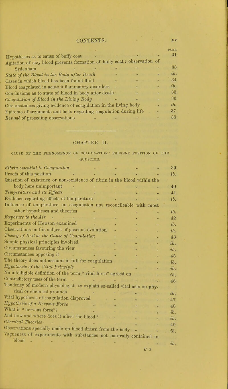PAOE Hypotheses as to cause of buffy coat - - - - 31 Agitation of sizy blood prevents formation of buffy coat: observation of Sydenham ... - - - 33 State of the Blood in the Body after Death - - - ib. Cases in which blood has been found fluid - - - 31 Blood coagulated in acute inflammatory disorders - - - ib. Conclusions as to state of blood in body after death - - 35 Coagulation of Blood in the Living Body - - - 36 Circumstances giving evidence of coagulation in the living body - ib. Epitome of arguments and facts regarding coagulation during life - 37 Resume of preceding observations - - - - 38 CHAPTER II. CAUSE OF THE PHENOMENON OF COAGULATION : PRESENT POSITION OF THE QUESTION. Fibrin essential to Coagulation - - - 39 Proofs of this position - - - - ib. Question of existence or non-existence of fibrin in the blood within the body here unimportant - - - - 40 Temperature and its Effects - - - . - 41 Evidence regarding effects of temperature - . - ib. Influence of temperature on coagulation not reconcileable with most other hypotheses and theories - - . - ib. Exposure to the Air - - . . - 42 Experiments of Hewson examined - - . - ib. Observations on the subject of gaseous evolution - - - ib. Theory of Best as the Cause of Coagulation - . - 43 Simple physical principles involved - . . - ib. Circumstances favouring the view - . . - ib. Circumstances opposing it - - - . - 45 The theory does not account in full for coagulation . . Hypothesis of the Vital Principle - . . - ib. No intelligible definition of the term  vital force agreed on . ib. Contradictory uses of the term - - . . - 46 Tendency of modern physiologists to explain so-called vital acts on phy- sical or chemical grounds . . . - ib Vital hypothesis of coagulation disproved - . - 47 Hypothesis of a Nervous Force - . . - 48 What is  nervous force 1 ; 10. And how and where does it affect the blood ? Chemical Theories - Observations speciaUy made on blood drawn from the body - . ,7, Vagueness of experiments with substances not naturally contained in blood - ..... ib. 49 ib. C u