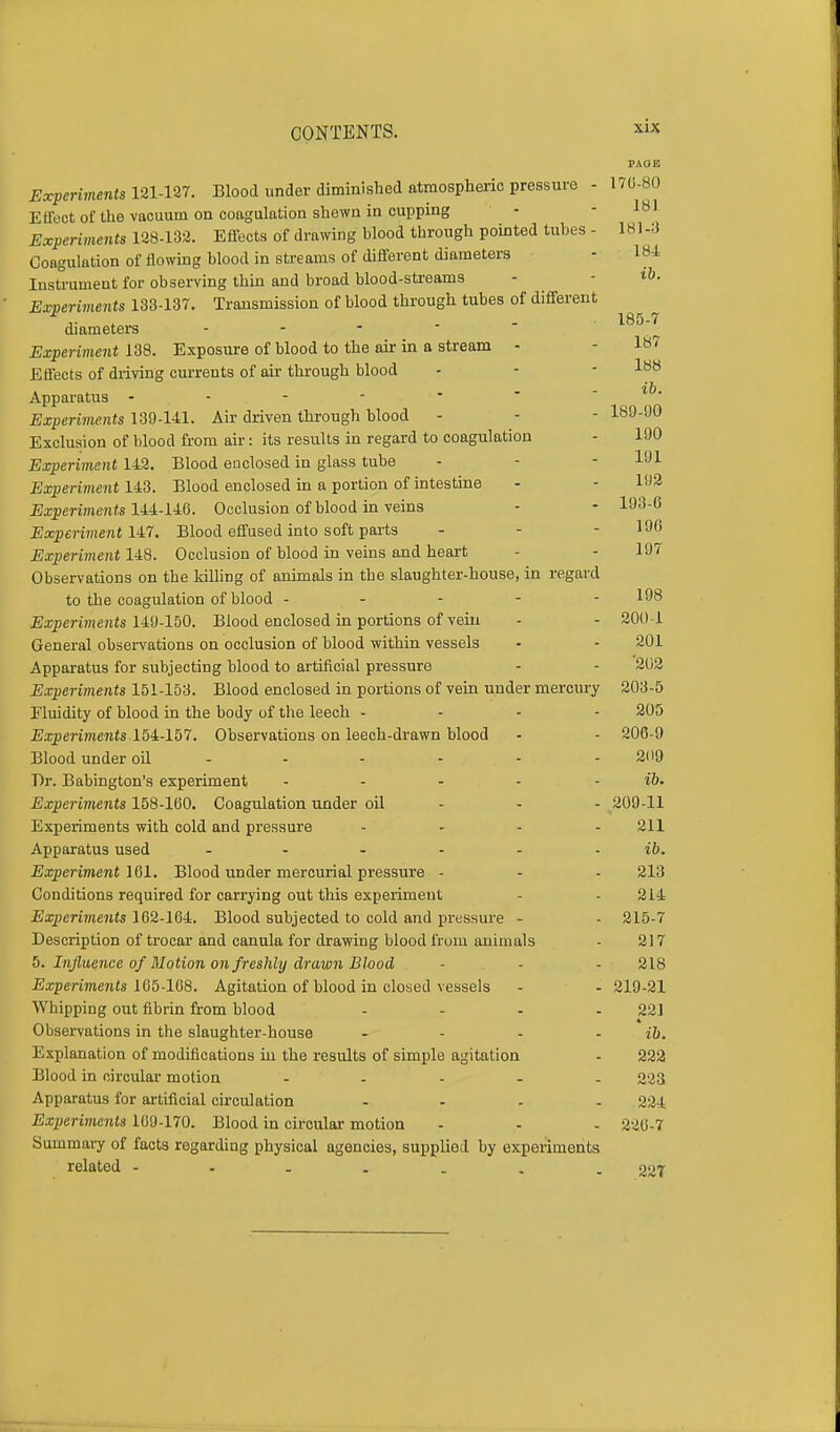 PAOE Experiments 121-127. Blood under diminished atmospheric pressure - 170-80 Effect of the vacuum on coagulation shewn in cupping - - lal Experiments 128-132. Effects of drawing blood through pointed tubes - 181-:) Coagulation of flowing blood in streams of different diameters - 181 Instrument for observing thin and broad blood-streams - *&• Experiments 133-137. Transmission of blood through tubes of different ,. . • 185-7 diameters - Experiment 138. Exposure of blood to the air in a stream - - 187 Effects of driving currents of air through blood - - - lB8 Apparatus - - - -  - ib. Experiments 139-141. Air driven through blood - - - 189-90 Exclusion of blood from air: its results in regard to coagulation - 190 Experiment 142. Blood eo closed in glass tube - - - 191 Experiment 143. Blood enclosed in a portion of intestine - - 192 Experiments 144-146. Occlusion of blood in veins - - 193-° Experiment 147. Blood effused into soft parts - - - 190 Experiment 148. Occlusion of blood in veins and heart - - 197 Observations on the killing of animals in the slaughter-house, in regard to the coagulation of blood ----- 198 Experiments 149-150. Blood enclosed in portions of vein - - 200 1 General observations on occlusion of blood within vessels • - 201 Apparatus for subjecting blood to artificial pressure - - 202 Experiments 151-153. Blood enclosed in portions of vein under mercury 203-5 Fluidity of blood in the body of the leech - 205 Experiments 154-157. Observations on leech-drawn blood - - 206-9 Blood under oil ------ 209 Dr. Babington's experiment - - - - - ib. Experiments 158-160. Coagulation under oil - - - 209-11 Experiments with cold and pressure ... - 211 Apparatus used - - - - - - ib. Experiment 161. Blood under mercurial pressure - - - 213 Conditions required for carrying out this experiment - - 214 Experiments 162-164. Blood subjected to cold and pressure - - 215-7 Description of trocar and canula for drawing blood from animals - 217 5. Influence of Motion on freshly drawn Blood - - - 218 Experiments 165-168. Agitation of blood in closed vessels - - 219-21 Whipping out fibrin from blood .... 221 Observations in the slaughter-house - - - ib. Explanation of modifications in the results of simple agitation - 222 Blood in circular motion - 223 Apparatus for artificial circulation .... 2M Experiments 169-170. Blood in circular motion - - . 220-7 Summary of facts regarding physical agencies, supplied by experiments related 227