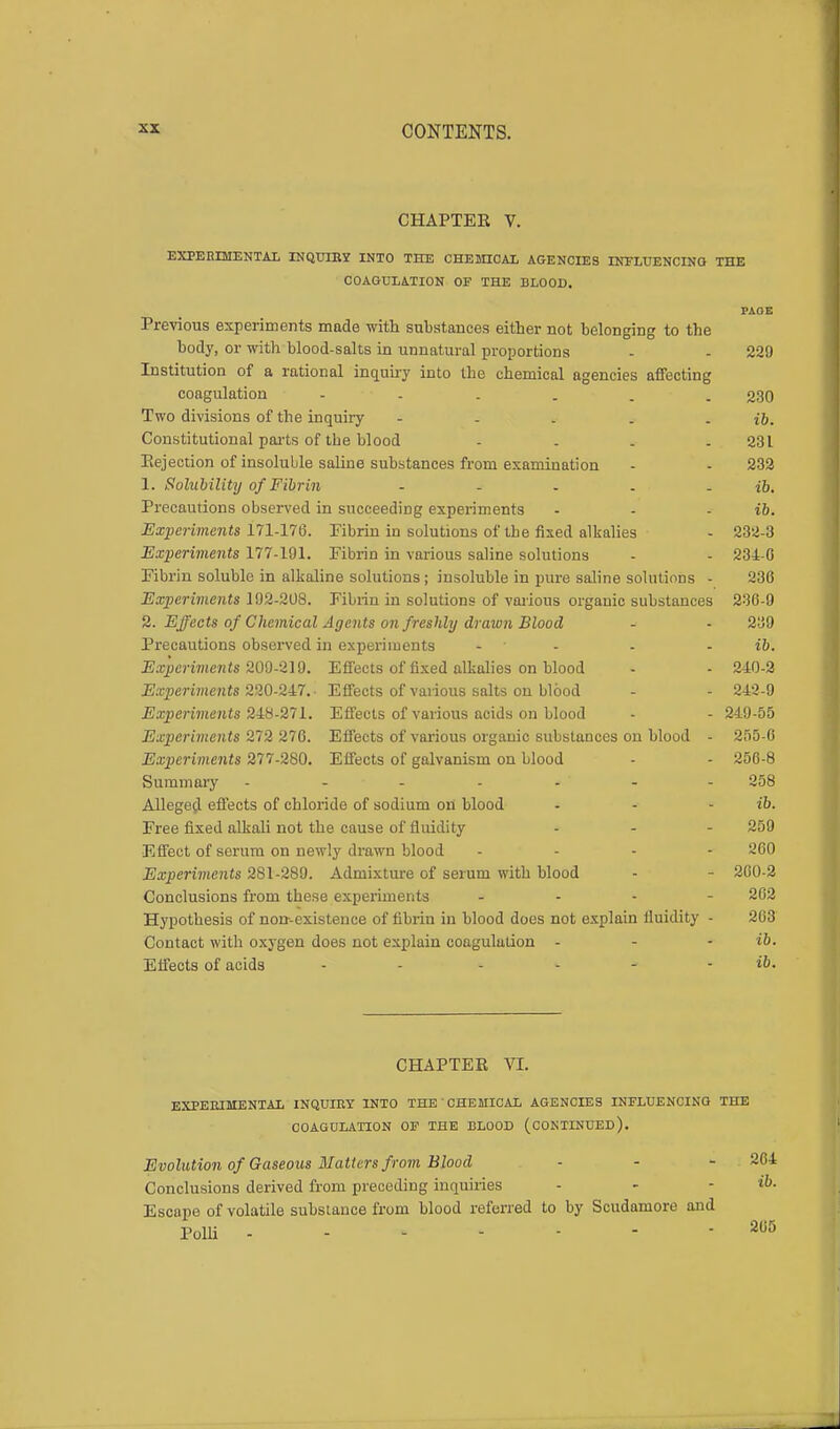 CHAPTER V. EXPERIMENTAL INQUIRY INTO THE CHEMICAL AGENCIES INFLUENCING THE COAGULATION OF THE BLOOD. PAGE Previous experiments made with substances either not belonging to the body, or with blood-salts in unnatural proportions - - 229 Institution of a rational inquiry into the chemical agencies affecting coagulation 230 Two divisions of the inquiry - - . . . ib. Constitutional parts of the blood - . . - 231 Eejection of insoluble saline substances from examination - - 232 1. Solubility of Fibrin - - - - - ib. Precautions observed in succeeding experiments - - - ib. Experiments 171-176. Fibrin in solutions of the fixed alkalies - 232-3 Exiieriments 177-191. Fibrin in various saline solutions - - 234-0 Fibrin soluble in alkaline solutions ; insoluble in pure saline solutions - 230 Experiments 192-208. Fibrin in solutions of various organic substances 236-9 2. Effects of Chemical Agents on freshly drawn Blood - - 239 Precautions observed in experiments - ' - - ib. Experiments 209-219. Effects of fixed alkalies on blood - - 240-2 Experiments 220-217.- Effects of various salts on blood - - 242-9 Experiments 248-271. Effects of various acids on blood - - 249-55 Experimen ts 272 270. Effects of various organic substances on blood - 255-0 Experiments 277-280. Effects of galvanism on blood - - 250-8 Summary ------- 258 Alleged effects of chloride of sodium on blood - - - ib. Free fixed alkali not the cause of fluidity - - - 259 Effect of serum on newly drawn blood ... - 260 Experiments 281-289. Admixture of serum with blood - - 260-2 Conclusions from these experiments ... - 262 Hypothesis of norr-existence of fibrin in blood does not explain Uuidity - 263 Contact with oxygen does not explain coagulation - - - ib. Effects of acids - ib. CHAPTER VI. EXPERIMENTAL INQUIRY INTO THE CHEMICAL AGENCIES INFLUENCING THE COAGULATION OF THE BLOOD (CONTINUED). Evolution of Gaseous Matters from Blood ■ - - 264 Conclusions derived from preceding inquiiies - - ib. Escape of volatile substance from blood referred to by Scudamore and Polli - - - - - - - 265