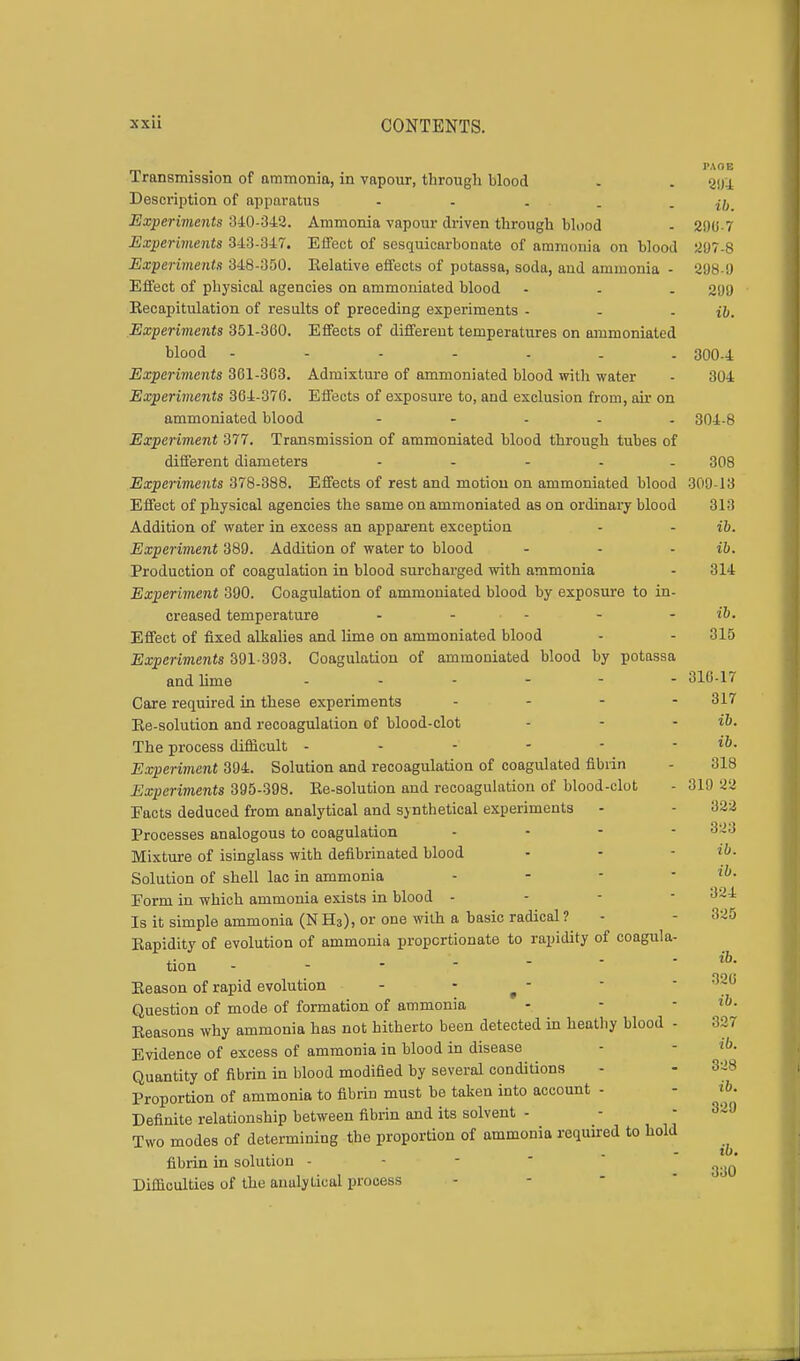 . . I'AOE Transmission of ammonia, in vapour, through blood - . 203 Description of apparatus - - . . - ib Experiments 840-842. Ammonia vapour driven through blood . 296-7 Experiments 343-347. Effect of sesquicarbonate of ammonia on blood 207-8 Experiments 348-350. Relative effects of potassa, soda, aud ammonia - 298-9 Effect of physical agencies on ammoniated blood - - . 299 Recapitulation of results of preceding experiments - - - ib. Experiments 351-300. Effects of different temperatures on ammoniated blood ------- 300-4 Experiments 361-363. Admixture of ammoniated blood with water - 304 Experiments 364-376. Effects of exposure to, and exclusion from, air on ammoniated blood ..... 304-8 Experiment 377. Transmission of ammoniated blood through tubes of different diameters ..... 308 Experiments 378-388. Effects of rest and motion on ammoniated blood 309-13 Effect of physical agencies the same on ammoniated as on ordinary blood 313 Addition of water in excess an apparent exception - - ib. Experiment 389. Addition of water to blood - - ib. Production of coagulation in blood surcharged with ammonia - 314 Experiment 390. Coagulation of ammoniated blood by exposure to in- creased temperature - ... . - ib. Effect of fixed alkalies and lime on ammoniated blood - - 315 Experiments 391-393. Coagulation of ammoniated blood by potassa and lime 316-17 Care required in these experiments - - - 317 Re-solution and recoagulation of blood-clot - - - ib. The process difficult - - - - - - to. Experiment 394. Solution and recoagulation of coagulated fibrin - 818 Experiments 395-398. Re-solution and recoagulation of blood-clot - 319 22 Facts deduced from analytical and synthetical experiments - - 322 Processes analogous to coagulation . - - - 323 Mixture of isinglass with defibrinated blood - - - Solution of shell lac in ammonia - - - il>. Form in which ammonia exists in blood - - - 324 Is it simple ammonia (N H3), or one with a basic radical ? - - 325 Rapidity of evolution of ammonia proportionate to rapidity of coagula- tion - Reason of rapid evolution - - - Question of mode of formation of ammonia Reasons why ammonia has not hitherto been detected in heathy blood - 327 Evidence of excess of ammonia in blood in disease Quantity of fibrin in blood modified by several conditions Proportion of ammonia to fibrin must be taken into account - Definite relationship between fibrin and its solvent - Two modes of determining the proportion of ammonia required to hold fibrin in solution - Difficulties of the analytical process ib. 326 ib. 328 ib. 329 ib. 330