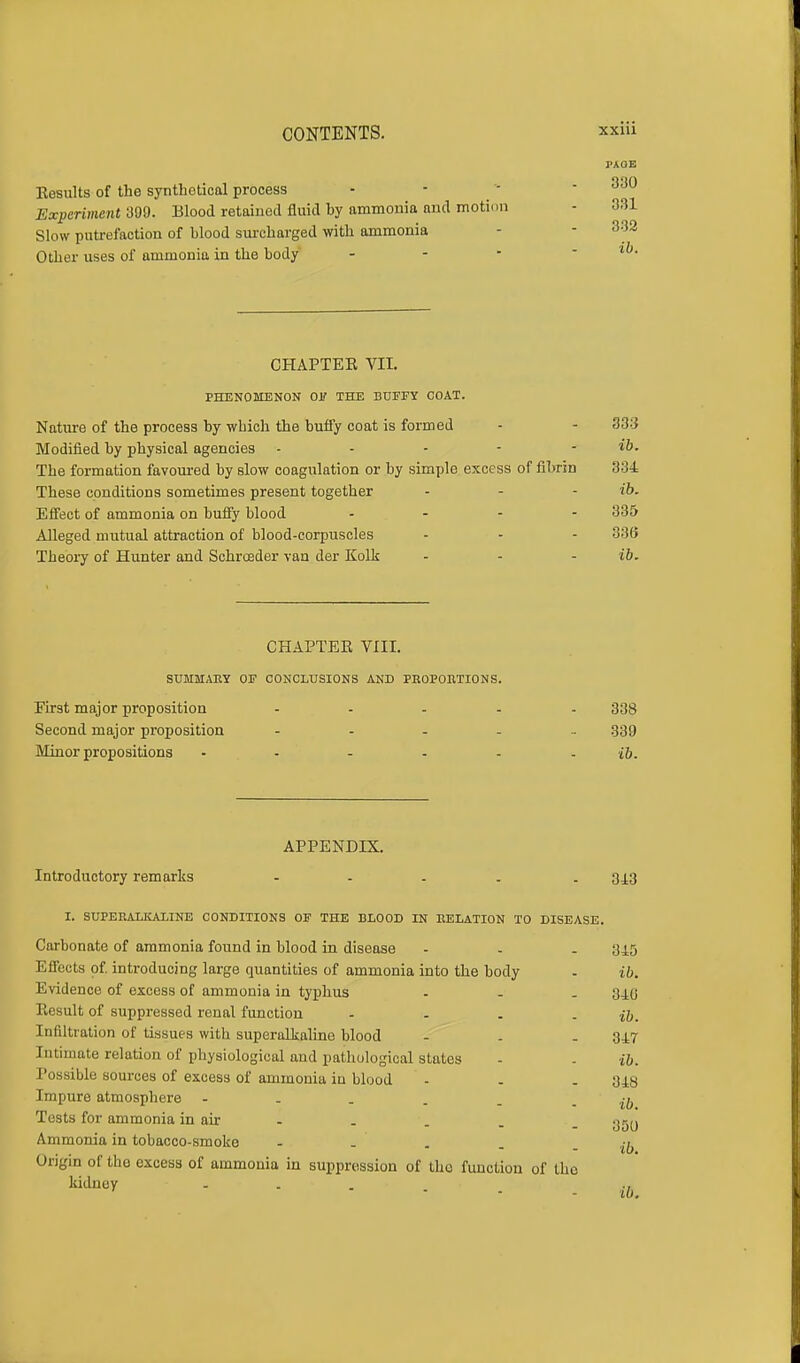 I'AOE Eesults of the synthetical process - - ' 330 Experiment 399. Blood retained fluid by ammonia and motion - 331 Slow putrefaction of blood surcharged with ammonia Other uses of ammonia in the body - CHAPTEE VII. PHENOMENON OK THE BUFFY COAT. Nature of the process by wbich the buffy coat is formed - - 333 Modified by physical agencies - - - - - ib. The formation favoured by slow coagulation or by simple excess of fibrin 334 These conditions sometimes present together - - - ib. Effect of ammonia on buffy blood .... 335 Alleged mutual attraction of blood-corpuscles - - - 336 Theory of Hunter and Schrceder van der Kolk - - - ib. CHAPTEE VIII. SUMMARY OF CONCLUSIONS AND PROPORTIONS. First major proposition ..... 333 Second major proposition ..... 339 Minor propositions • - - - - - ib. APPENDIX. Introductory remarks - 34.3 I. SUPERALKALINE CONDITIONS OF THE BLOOD IN RELATION TO DISEASE. Carbonate of ammonia found in blood in disease - - - 345 Effects of. introducing large quantities of ammonia into the body - ib. Evidence of excess of ammonia in typhus - - . 340 Eesult of suppressed renal function - - . - ib. Infiltration of tissues with superalkaline blood - . . 347 Intimate relation of physiological and pathological states - - ib. Possible sources of excess of ammonia in blood - . - 348 Impure atmosphere - . . . . - ib Tests for ammonia in air . . . _ ggy Ammonia in tobacco-smoko - ^ Origin of the excess of ammonia in suppression of tho function of the kidney ..... .,