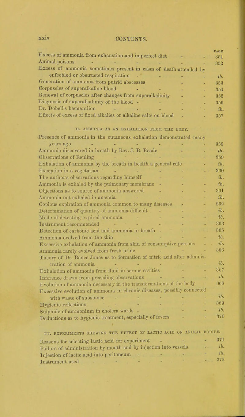 Excess of ammonia from exhaustion and imperfect diet - - gsi Animal poisons - - - . . -852 Excess of ammonia sometimes present in cases of death attended by enfeebled or obstructed respiration - j&. Generation of ammonia from putrid abscesses - - . 353 Corpuscles of superalkaline blood - 354 Benewal of corpuscles after changes from superalkalinity - - 355 Diagnosis of superalkalinity of the blood - 356 Dr. Dobell's litemantlion - - . . - ib. Effects of excess of fixed alkalies or alkaline salts on blood - - 357 II. AMMONIA AS AN EXHALATION FEOM THE BODY. Presence of ammonia in the cutaneous exhalation demonstrated many years ago ...... 358 Ammonia discovered in breath by Eev. J. B. Keade - - ib. Observations of Eeuling ..... 359 Exhalation of ammonia by the breath in health a general rule - ib. Exception in a vegetarian ..... 300 The author's observations regarding himself - - - ib. Ammonia is exhaled by the pulmonary membrane - - - ib. Objections as to source of ammonia answered ... 301 Ammonia not exhaled in anaemia .... ib. Copious expiration of ammonia common to many diseases - - 202 Determination of quantity of ammonia difficult - - ib. Mode of detecting expired ammonia - - - - ib. Instrument recommended .... - 3(i3 Detection of carbonic acid and ammonia in breath - - - 305 Ammonia evolved from the skin - - - - ib. Excessive exhalation of ammonia from skin of consumptive persons - ib. Ammonia rarely evolved from fresh urine - - - 366 Theory of Dr. Bence Jones as to formation of nitric acid after adminis- tration of ammonia - - - - - ib. Exhalation of ammonia from fluid in serous cavities - - 307 Inference drawn from preceding observations ... ib. Evolution of ammonia necessary in the transformations of the body - 308 Excessive evolution of ammonia in chronic diseases, possibly connected with waste of substance - - - - ■ ib. Hygienic reflections . - - - - - 3ca Sulphide of ammonium in cholera wards . - - - ib. Deductions as to hygienic treatment, especially of fevers - - 370 HI. EXPERIMENTS SHEWING THE EFFECT OF LACTIC ACID ON ANIMAL BODIKS. Beasons for selecting lactic acid for experiment - - -871 Failure of administration by mouth and by injection into vessels - ib. Injection of lactic acid into peritoneum - - - - Instrument used - 