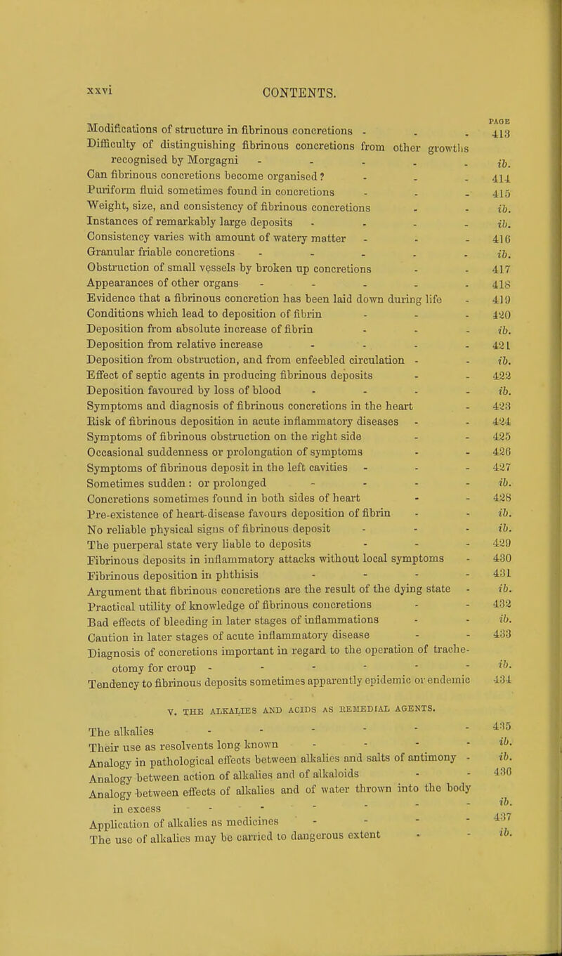 i\r j-a • PA0E Modmcations of structure in fibrinous concretions - . - 418 Difficulty of distinguishing fibrinous concretions from other growths recognised by Morgagni - - . . - ib. Can fibrinous concretions become organised ? . 414 Puriform fluid sometimes found in concretions - - - 415 Weight, size, and consistency of fibrinous concretions . - ib. Instances of remarkably large deposits .... n>. Consistency varies with amount of watery matter - - - 410 Granular friable concretions ..... ib. Obstruction of small vessels by broken up concretions - - 417 Appearances of other organs - 418 Evidence that a fibrinous concretion has been laid down during life - 419 Conditions which lead to deposition of fibrin - - - 420 Deposition from absolute increase of fibrin ... ib. Deposition from relative increase - - - - 421 Deposition from obstruction, and from enfeebled circulation - - ib. Effect of septic agents in producing fibrinous deposits - - 422 Deposition favoured by loss of blood .... ib. Symptoms and diagnosis of fibrinous concretions in the heart - 423 Risk of fibrinous deposition in acute inflammatory diseases - - 424 Symptoms of fibrinous obstruction on the right side - - 425 Occasional suddenness or prolongation of symptoms - - 420 Symptoms of fibrinous deposit in the left cavities ... 427 Sometimes sudden: or prolonged .... ib. Concretions sometimes found in both sides of heart - - 438 Pre-existence of heart-disease favours deposition of fibrin - - ib. No reliable physical signs of fibrinous deposit - - - ib. The puerperal state very liable to deposits - - - 429 Fibrinous deposits in inflammatory attacks without local symptoms - 430 Fibrinous deposition in phthisis - - - -431 Argument that fibrinous concretions are the result of the dying state - ib. Practical utility of knowledge of fibrinous concretions - - 432 Bad effects of bleeding in later stages of inflammations - - ib. Caution in later stages of acute inflammatory disease - - 433 Diagnosis of concretions important in regard to the operation of trache- otomy for croup ------ t«? Tendency to fibrinous deposits sometimes apparently epidemic or endemic 434 V. THE ALKALIES AND ACIDS AS REMEDIAL AGENTS. The alkalies ------ *85 Their use as resolvents long known - - - • ib. Analogy in pathological effects between alkalies and salts of antimony - t&. Analogy between action of alkalies and of alkaloids - - 430 Analogy between effects of alkalies and of water thrown into the body ib. in excess - Application of alkalies as medicines - - - '  The use of alkalies may bo carried to dangerous extent -