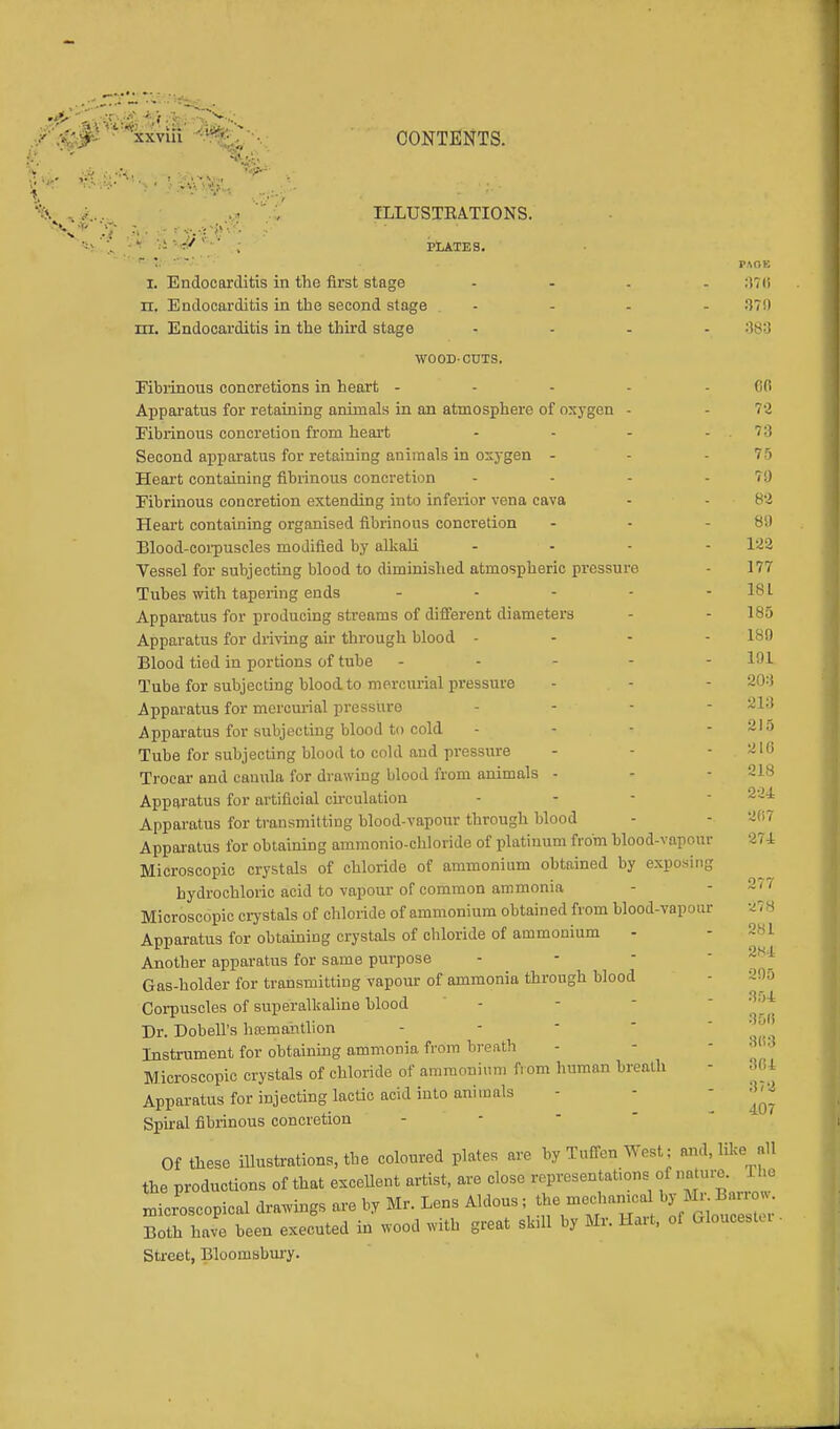 •/•^xxvlii ■ CONTENTS. , ILLUSTRATIONS. •' ; PLATES. ' ' r :; ' PAOK I. Endocarditis in the first stage .... :i7<5 n. Endocarditis in the second stage .... 379 rii. Endocarditis in the third stage .... 383 WOOD-CUTS. Fibrinous concretions in heart - - - - 6(1 Apparatus for retaining animals in an atmosphere of oxygen - - 7 3 Fibrinous concretion from heart - - - .7:; Second apparatus for retaining animals in oxygen - - .75 Heart containing fibrinous concretion - - - .70 Fibrinous concretion extending into inferior vena cava - - 82 Heart containing organised fibrinous concretion - - 811 Blood-corpuscles modified by alkali .... 123 Vessel for subjecting blood to diminished atmospheric pressure - 177 Tubes with tapering ends - - - - -181 Apparatus for producing streams of different diameters - - 185 Apparatus for driving air through blood - - - - 189 Blood tied in portions of tube ----- 191 Tube for subjecting blood to mercurial pressure - - - 20:} Apparatus for mercurial pressure .... 213 Apparatus for subjecting blood to cold - - - - 215 Tube for subjecting blood to cold and pressure - - - .210 Trocar and cauula for drawing blood from animals - - - 218 Apparatus for artificial circulation Apparatus for transmitting blood-vapour through blood - - Apparatus for obtaining ammonio-chloride of platinum from blood-vapour Microscopic crystals of chloride of ammonium obtained by exposing hydrochloric acid to vapour of common ammonia Microscopic crystals of chloride of ammonium obtained from blood-vapour Apparatus for obtaining crystals of chloride of ammonium - Another apparatus for same purpose Gas-holder for transmitting vapour of ammonia through blood Corpuscles of superalkaline blood Dr. Dobell's hajmantlion Instrument for obtaining ammonia from brenth - - 3B3 Microscopic crystals of chloride of ammonium from human breath 804 Apparatus for injecting lactic acid into animals Spiral fibrinous concretion Of these illustrations, the coloured plates are by Tuffen West; and, like all the productions of that excellent artist, are close representations of nature. The microscopical drawings are by Mr. Lens Aldous; the mechanical by Mr Barrow. Blh have been executed in wood with great skill by Mr. Hart, oi Gloucest, r Street, Bloomsbury. 277 81 407