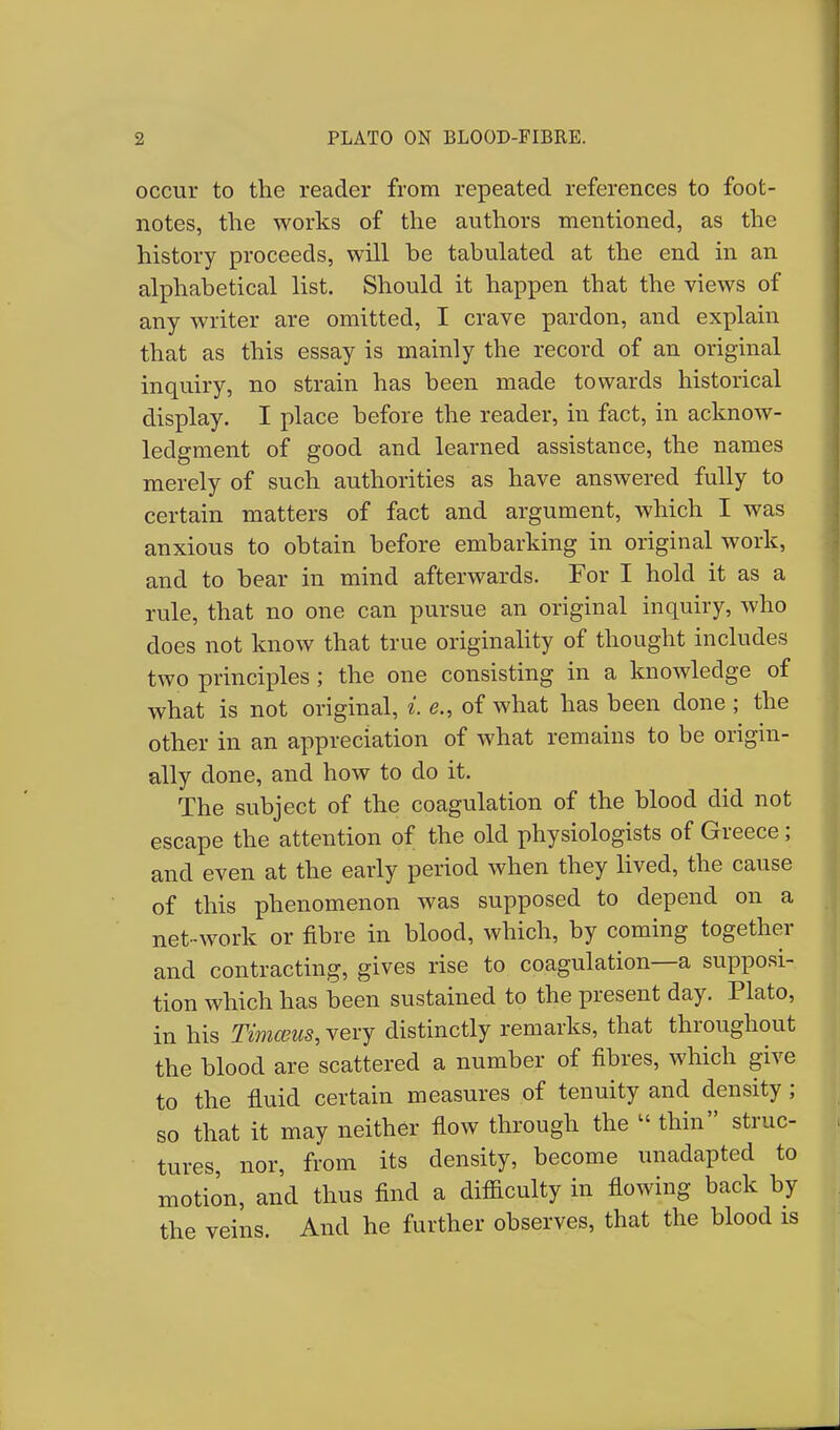 occur to the reader from repeated references to foot- notes, the works of the authors mentioned, as the history proceeds, will be tabulated at the end in an alphabetical list. Should it happen that the views of any writer are omitted, I crave pardon, and explain that as this essay is mainly the record of an original inquiry, no strain has been made towards historical display. I place before the reader, in fact, in acknow- ledgment of good and learned assistance, the names merely of such authorities as have answered fully to certain matters of fact and argument, which I was anxious to obtain before embarking in original work, and to bear in mind afterwards. For I hold it as a rule, that no one can pursue an original inquiry, who does not know that true originality of thought includes two principles ; the one consisting in a knowledge of what is not original, *. of what has been done ; the other in an appreciation of what remains to be origin- ally done, and how to do it. The subject of the coagulation of the blood did not escape the attention of the old physiologists of Greece; and even at the early period when they lived, the cause of this phenomenon was supposed to depend on a net-work or fibre in blood, which, by coming together and contracting, gives rise to coagulation—a supposi- tion which has been sustained to the present day. Plato, in his Timceus, very distinctly remarks, that throughout the blood are scattered a number of fibres, which give to the fluid certain measures of tenuity and density; so that it may neither flow through the  thin struc- tures, nor, from its density, become unadapted to motion, and thus find a difficulty in flowing back by the veins. And he further observes, that the blood is
