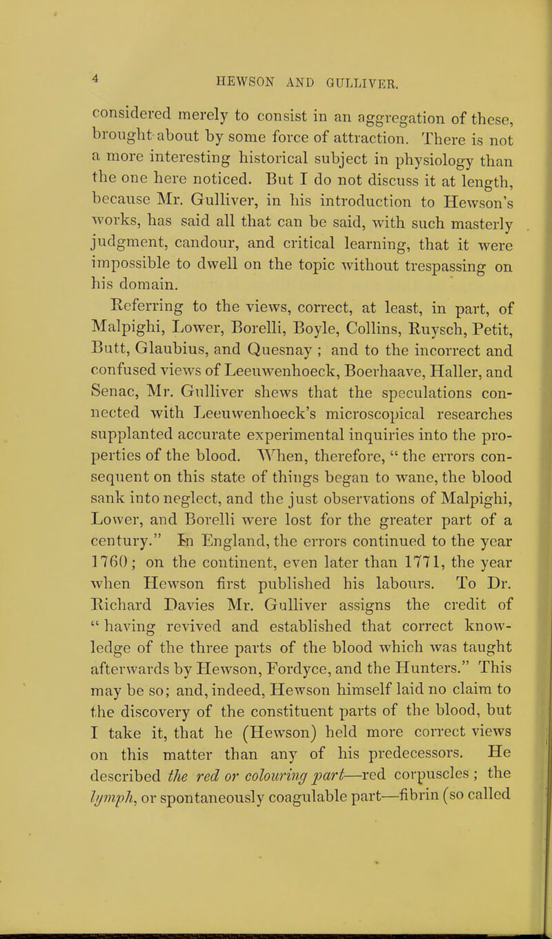 HEWSON AND GULLIVER. considered merely to consist in an aggregation of these, brought about by some force of attraction. There is not a more interesting historical subject in physiology than the one here noticed. But I do not discuss it at length, because Mr. Gulliver, in his introduction to Hewson's works, has said all that can be said, with such masterly judgment, candour, and critical learning, that it were impossible to dwell on the topic without trespassing on his domain. Referring to the views, correct, at least, in part, of Malpighi, Lower, Borelli, Boyle, Collins, Ruysch, Petit, Butt, Glaubius, and Quesnay ; and to the incorrect and confused views of Leeuwenhoeck, Boerhaave, Haller, and Senac, Mr. Gulliver shews that the speculations con- nected with Leeuwenhoeck's microscopical researches supplanted accurate experimental inquiries into the pro- perties of the blood. When, therefore,  the errors con- sequent on this state of things began to wane, the blood sank into neglect, and the just observations of Malpighi, Lower, and Borelli were lost for the greater part of a century. In England, the errors continued to the year 1760; on the continent, even later than 1771, the year when Hewson first published his labours. To Dr. Richard Davies Mr. Gulliver assigns the credit of  having revived and established that correct know- ledge of the three parts of the blood which was taught afterwards by Hewson, Fordyce, and the Hunters. This may be so; and, indeed, Hewson himself laid no claim to the discovery of the constituent parts of the blood, but I take it, that he (Hewson) held more correct views on this matter than any of his predecessors. He described the red or colouring part—red corpuscles ; the lymph, or spontaneously coagulable part—fibrin (so called