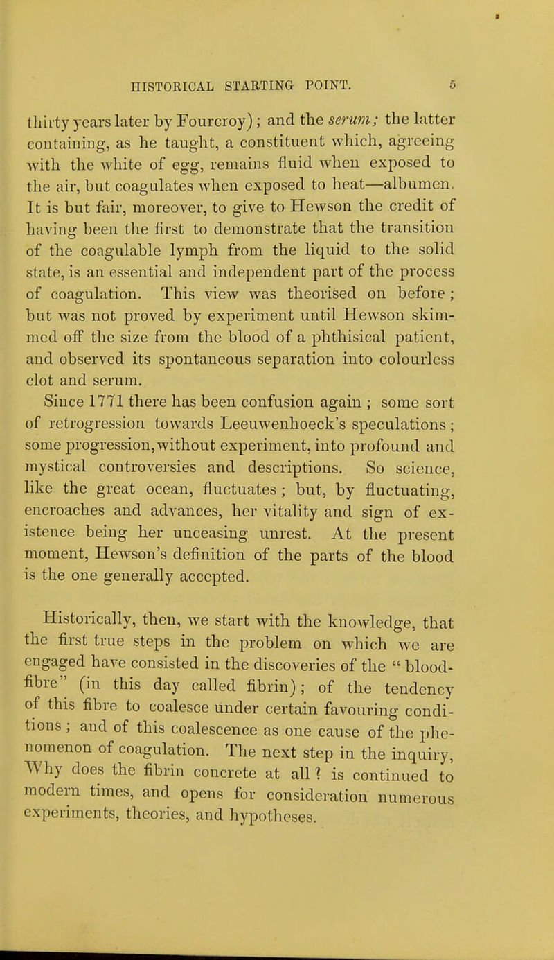 thirty years later by Fourcroy) ; and the serum; the latter containing, as he taught, a constituent which, agreeing with the white of egg, remains fluid when exposed to the air, but coagulates when exposed to heat—albumen. It is but fair, moreover, to give to Hewson the credit of having been the first to demonstrate that the transition of the coagulable lymph from the liquid to the solid state, is an essential and independent part of the process of coagulation. This view was theorised on before; but was not proved by experiment until Hewson skim- med off the size from the blood of a phthisical patient, and observed its spontaneous separation into colourless clot and serum. Since 1771 there has been confusion again ; some sort of retrogression towards Leeuwenhoeck's speculations ; some progression,without experiment, into profound and mystical controversies and descriptions. So science, like the great ocean, fluctuates ; but, by fluctuating, encroaches and advances, her vitality and sign of ex- istence being her unceasing unrest. At the present moment, Hewson's definition of the parts of the blood is the one generally accepted. Historically, then, we start with the knowledge, that the first true steps in the problem on which we are engaged have consisted in the discoveries of the  blood- fibre'| (in this day called fibrin); of the tendency of this fibre to coalesce under certain favouring condi- tions ; and of this coalescence as one cause of the phe- nomenon of coagulation. The next step in the inquiry, Why does the fibrin concrete at all % is continued to modern times, and opens for consideration numerous experiments, theories, and hypotheses.
