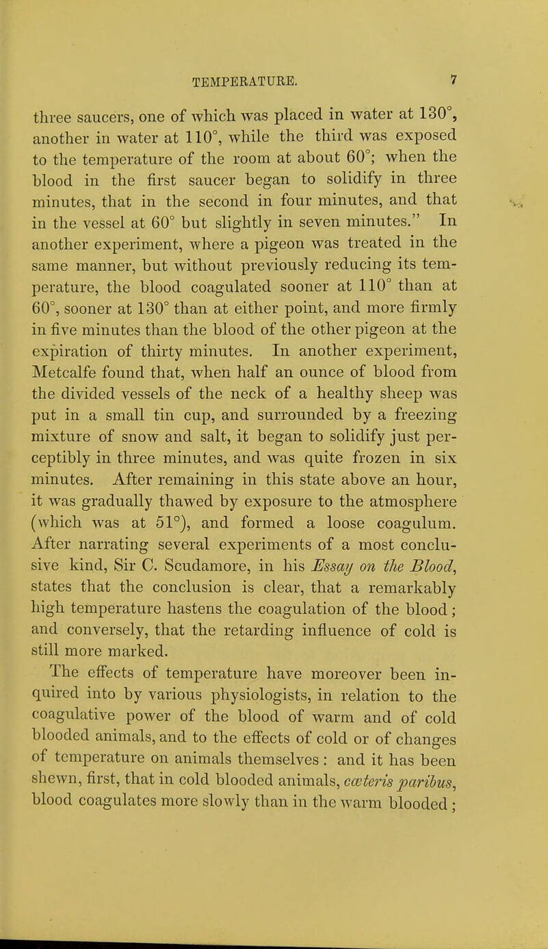 three saucers, one of which was placed in water at 130°, another in water at 110°, while the third was exposed to the temperature of the room at about 60°; when the blood in the first saucer began to solidify in three minutes, that in the second in four minutes, and that in the vessel at 60° but slightly in seven minutes. In another experiment, where a pigeon was treated in the same manner, but without previously reducing its tem- perature, the blood coagulated sooner at 110° than at 60°, sooner at 130° than at either point, and more firmly in five minutes than the blood of the other pigeon at the expiration of thirty minutes. In another experiment, Metcalfe found that, when half an ounce of blood from the divided vessels of the neck of a healthy sheep was put in a small tin cup, and surrounded by a freezing mixture of snow and salt, it began to solidify just per- ceptibly in three minutes, and was quite frozen in six minutes. After remaining in this state above an hour, it was gradually thawed by exposure to the atmosphere (which was at 51°), and formed a loose coagulum. After narrating several experiments of a most conclu- sive kind, Sir C. Scudamore, in his Essay on the Blood, states that the conclusion is clear, that a remarkably high temperature hastens the coagulation of the blood; and conversely, that the retarding influence of cold is still more marked. The effects of temperature have moreover been in- quired into by various physiologists, in relation to the coagulative power of the blood of warm and of cold blooded animals, and to the effects of cold or of changes of temperature on animals themselves: and it has been shewn, first, that in cold blooded animals, caiteris paribus, blood coagulates more slowly than in the warm blooded;