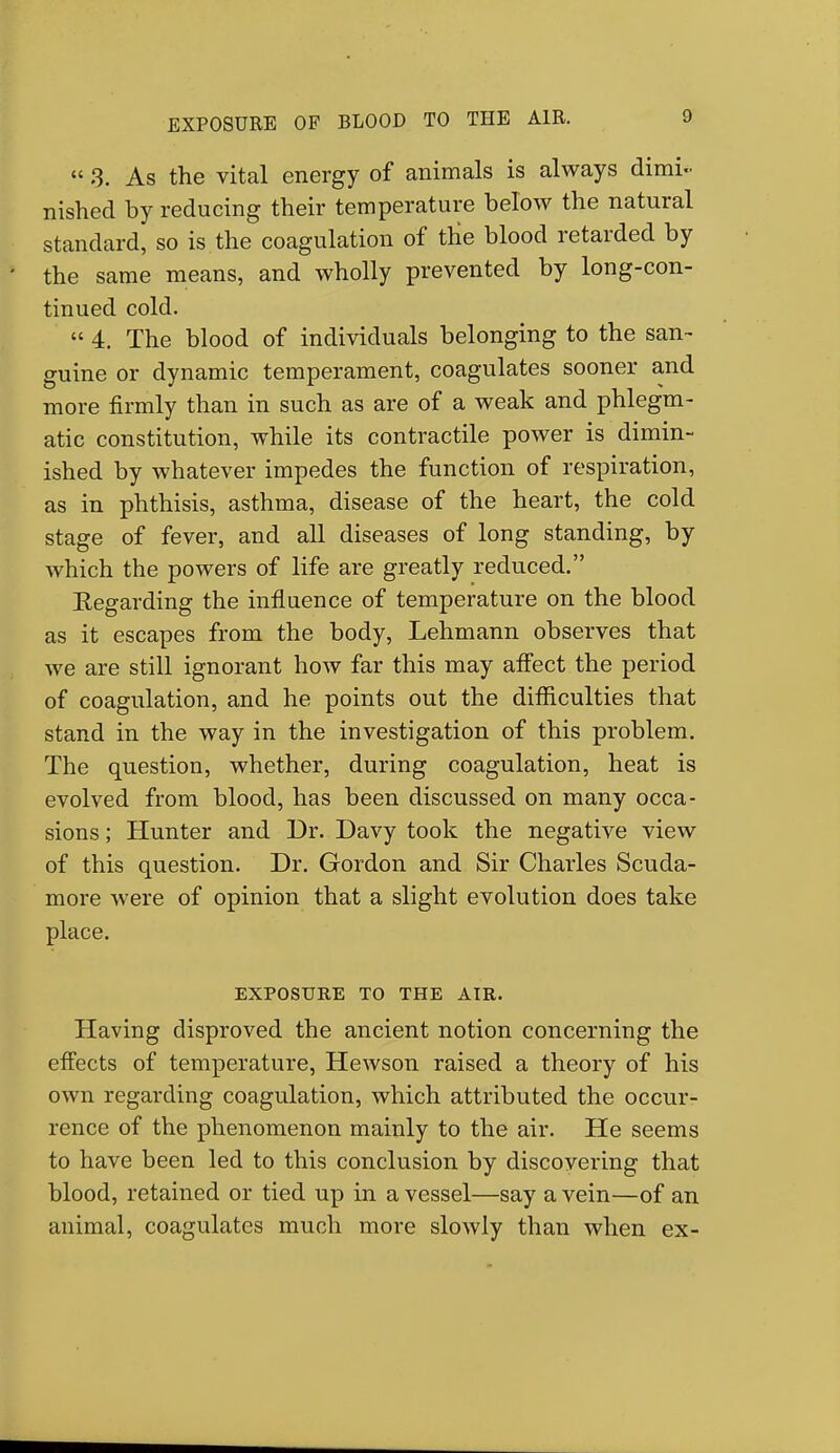 3. As the vital energy of animals is always dimi- nished by reducing their temperature below the natural standard, so is the coagulation of the blood retarded by the same means, and wholly prevented by long-con- tinued cold.  4. The blood of individuals belonging to the san- guine or dynamic temperament, coagulates sooner and more firmly than in such as are of a weak and phlegm- atic constitution, while its contractile power is dimin- ished by whatever impedes the function of respiration, as in phthisis, asthma, disease of the heart, the cold stage of fever, and all diseases of long standing, by which the powers of life are greatly reduced. Eegarding the influence of temperature on the blood as it escapes from the body, Lehmann observes that we are still ignorant how far this may affect the period of coagulation, and he points out the difficulties that stand in the way in the investigation of this problem. The question, whether, during coagulation, heat is evolved from blood, has been discussed on many occa- sions ; Hunter and Dr. Davy took the negative view of this question. Dr. Gordon and Sir Charles Scuda- more were of opinion that a slight evolution does take place. EXPOSURE TO THE AIR. Having disproved the ancient notion concerning the effects of temperature, Hewson raised a theory of his own regarding coagulation, which attributed the occur- rence of the phenomenon mainly to the air. He seems to have been led to this conclusion by discovering that blood, retained or tied up in a vessel—say a vein—of an animal, coagulates much more slowly than when ex-