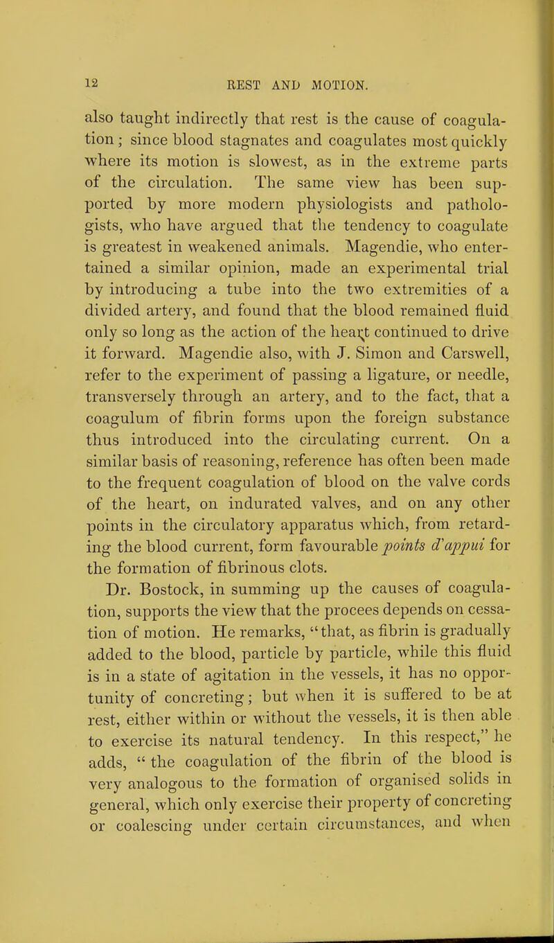 also taught indirectly that rest is the cause of coagula- tion ; since blood stagnates and coagulates most quickly where its motion is slowest, as in the extreme parts of the circulation. The same view has been sup- ported by more modern physiologists and patholo- gists, who have argued that the tendency to coagulate is greatest in weakened animals. Magendie, who enter- tained a similar opinion, made an experimental trial by introducing a tube into the two extremities of a divided artery, and found that the blood remained fluid only so long as the action of the heai;t continued to drive it forward. Magendie also, with J. Simon and Carswell, refer to the experiment of passing a ligature, or needle, transversely through an artery, and to the fact, that a coagulum of fibrin forms upon the foreign substance thus introduced into the circulating current. On a similar basis of reasoning, reference has often been made to the frequent coagulation of blood on the valve cords of the heart, on indurated valves, and on any other points in the circulatory apparatus which, from retard- ing the blood current, form favourable points oVappui for the formation of fibrinous clots. Dr. Bostock, in summing up the causes of coagula- tion, supports the view that the procees depends on cessa- tion of motion. He remarks, that, as fibrin is gradually added to the blood, particle by particle, while this fluid is in a state of agitation in the vessels, it has no oppor- tunity of concreting; but when it is suffered to be at rest, either within or without the vessels, it is then able to exercise its natural tendency. In this respect, he adds,  the coagulation of the fibrin of the blood is very analogous to the formation of organised solids in general, which only exercise their property of concreting or coalescing under certain circumstances, and when