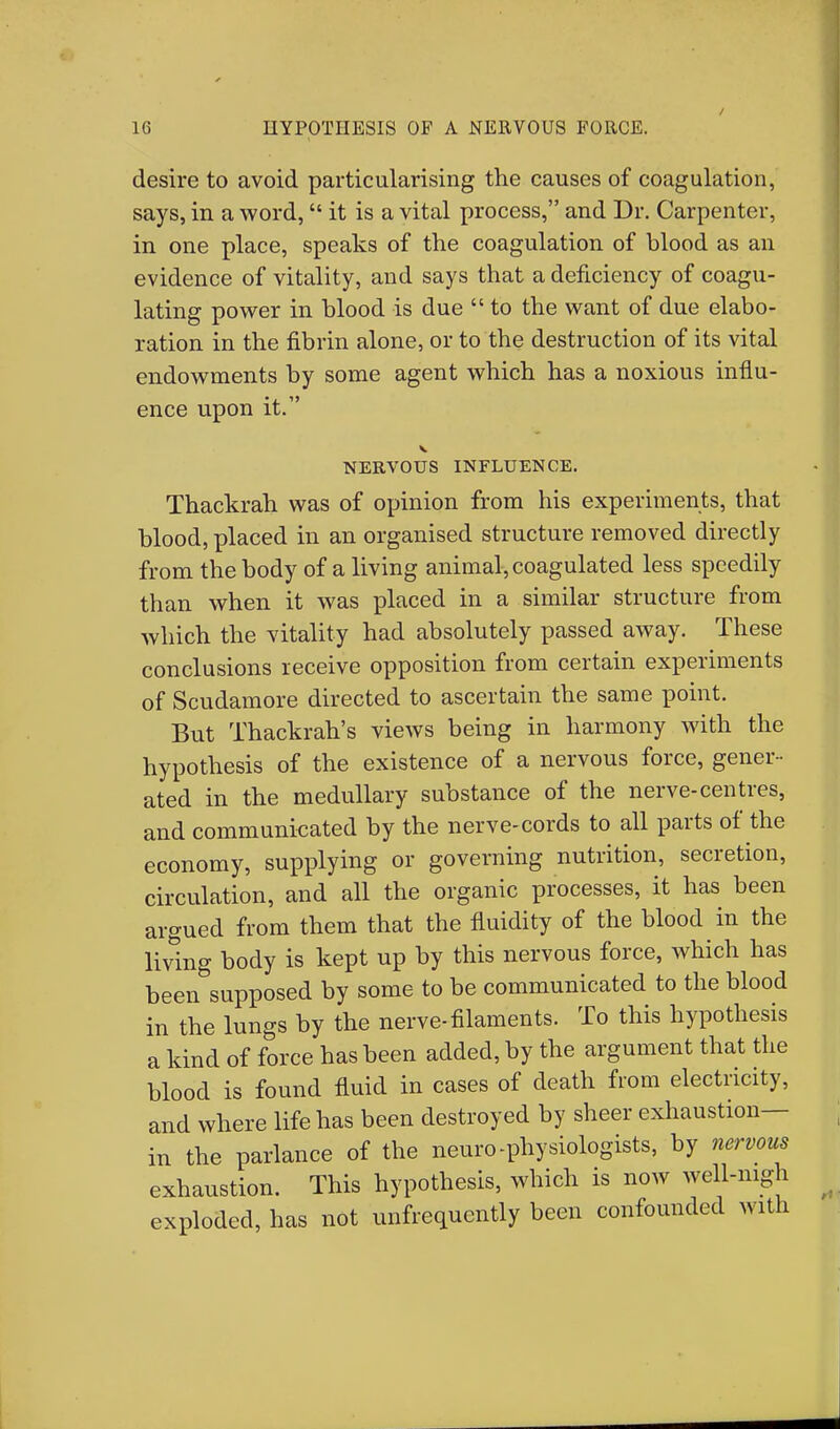 desire to avoid particularising the causes of coagulation, says, in a word, it is a vital process, and Dr. Carpenter, in one place, speaks of the coagulation of blood as an evidence of vitality, and says that a deficiency of coagu- lating power in blood is due  to the want of due elabo- ration in the fibrin alone, or to the destruction of its vital endowments by some agent which has a noxious influ- ence upon it. V NERVOUS INFLUENCE. Thackrah was of opinion from his experiments, that blood, placed in an organised structure removed directly from the body of a living animal, coagulated less speedily than when it was placed in a similar structure from which the vitality had absolutely passed away. These conclusions receive opposition from certain experiments of Scudamore directed to ascertain the same point. But Thackrah's views being in harmony with the hypothesis of the existence of a nervous force, gener- ated in the medullary substance of the nerve-centres, and communieated by the nerve-cords to all parts of the economy, supplying or governing nutrition, secretion, circulation, and all the organic processes, it has been argued from them that the fluidity of the blood in the living body is kept up by this nervous force, which has been supposed by some to be communicated to the blood in the lungs by the nerve-filaments. To this hypothesis a kind of force has been added, by the argument that the blood is found fluid in cases of death from electricity, and where life has been destroyed by sheer exhaustion— in the parlance of the neuro-physiologists, by nervous exhaustion. This hypothesis, which is now well-nigh exploded, has not unfrequently been confounded with