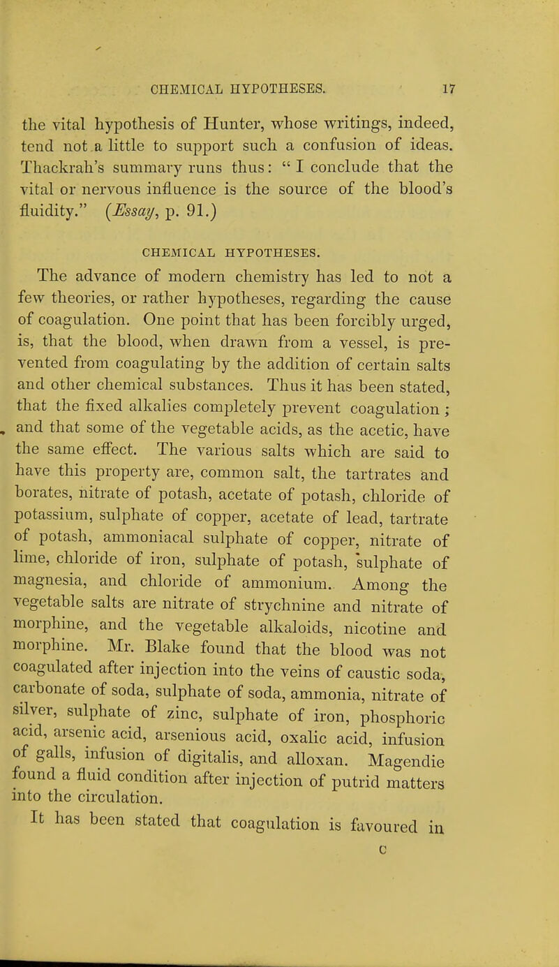 the vital hypothesis of Hunter, whose writings, indeed, tend not a little to support such a confusion of ideas. Thackrah's summary runs thus:  I conclude that the vital or nervous influence is the source of the blood's fluidity. (Essay, p. 91.) CHEMICAL HYPOTHESES. The advance of modern chemistry has led to not a few theories, or rather hypotheses, regarding the cause of coagulation. One point that has been forcibly urged, is, that the blood, when drawn from a vessel, is pre- vented from coagulating by the addition of certain salts and other chemical substances. Thus it has been stated, that the fixed alkalies completely prevent coagulation ; and that some of the vegetable acids, as the acetic, have the same effect. The various salts which are said to have this property are, common salt, the tartrates and borates, nitrate of potash, acetate of potash, chloride of potassium, sulphate of copper, acetate of lead, tartrate of potash, ammoniacal sulphate of copper, nitrate of lime, chloride of iron, sulphate of potash, 'sulphate of magnesia, and chloride of ammonium. Among the vegetable salts are nitrate of strychnine and nitrate of morphine, and the vegetable alkaloids, nicotine and morphine. Mr. Blake found that the blood was not coagulated after injection into the veins of caustic soda, carbonate of soda, sulphate of soda, ammonia, nitrate of silver, sulphate of zinc, sulphate of iron, phosphoric acid, arsenic acid, arsenious acid, oxalic acid, infusion of galls, infusion of digitalis, and alloxan. Magendie found a fluid condition after injection of putrid matters into the circulation. It has been stated that coagulation is favoured in