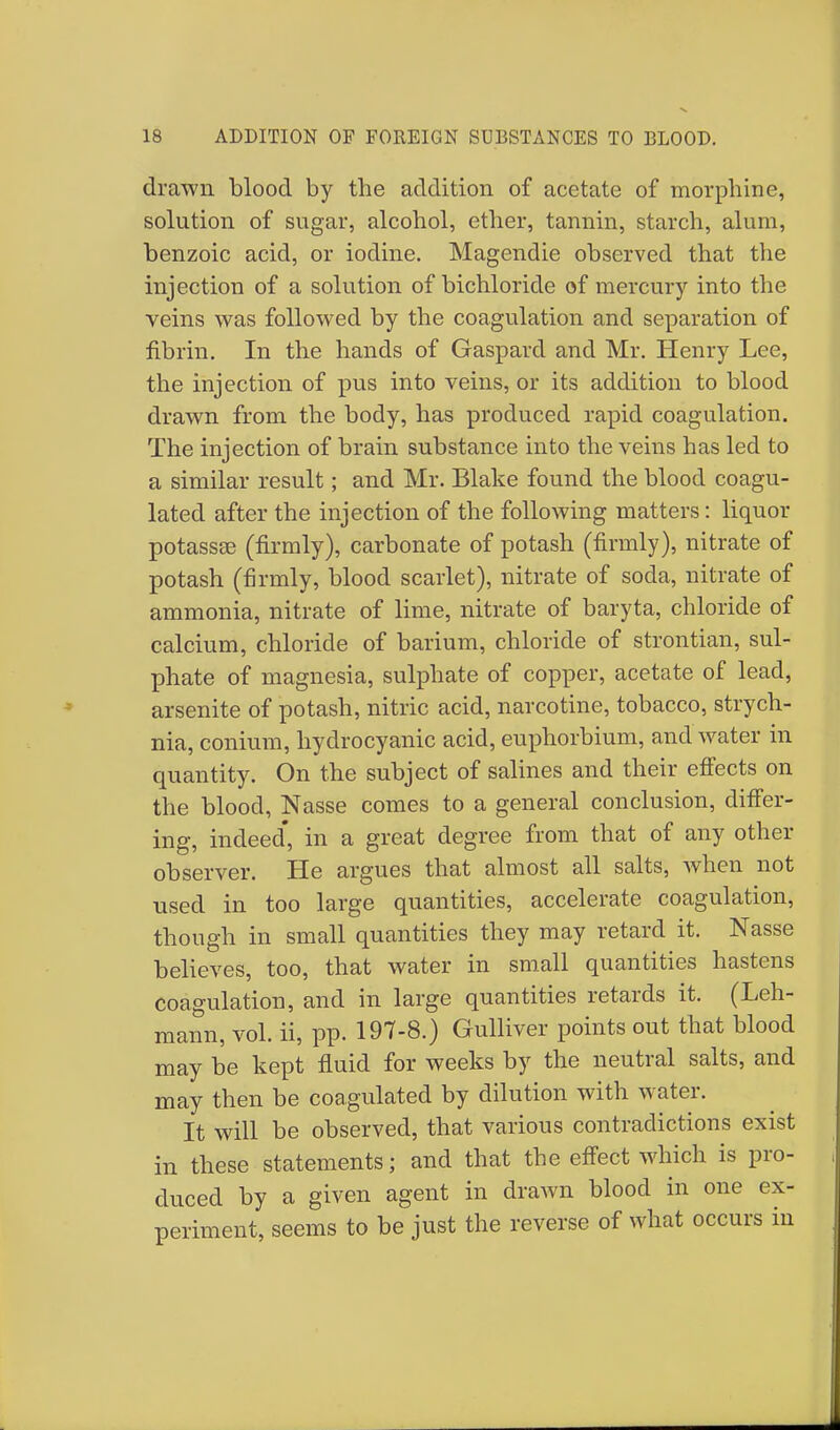 drawn blood by the addition of acetate of morphine, solution of sugar, alcohol, ether, tannin, starch, alum, benzoic acid, or iodine. Magendie observed that the injection of a solution of bichloride of mercury into the veins was followed by the coagulation and separation of fibrin. In the hands of Gaspare! and Mr. Henry Lee, the injection of pus into veins, or its addition to blood drawn from the body, has produced rapid coagulation. The injection of brain substance into the veins has led to a similar result; and Mr. Blake found the blood coagu- lated after the injection of the following matters: liquor potassee (firmly), carbonate of potash (firmly), nitrate of potash (firmly, blood scarlet), nitrate of soda, nitrate of ammonia, nitrate of lime, nitrate of baryta, chloride of calcium, chloride of barium, chloride of strontian, sul- phate of magnesia, sulphate of copper, acetate of lead, arsenite of potash, nitric acid, narcotine, tobacco, strych- nia, conium, hydrocyanic acid, euphorbium, and water in quantity. On the subject of salines and their effects on the blood, Nasse comes to a general conclusion, differ- ing, indeed* in a great degree from that of any other observer. He argues that almost all salts, when not used in too large quantities, accelerate coagulation, though in small quantities they may retard it. Nasse believes, too, that water in small quantities hastens coagulation, and in large quantities retards it. (Leh- mann, vol. ii, pp. 197-8.) Gulliver points out that blood may be kept fluid for weeks by the neutral salts, and may then be coagulated by dilution with water. It will be observed, that various contradictions exist in these statements; and that the effect which is pro- duced by a given agent in drawn blood in one ex- periment, seems to be just the reverse of what occurs in