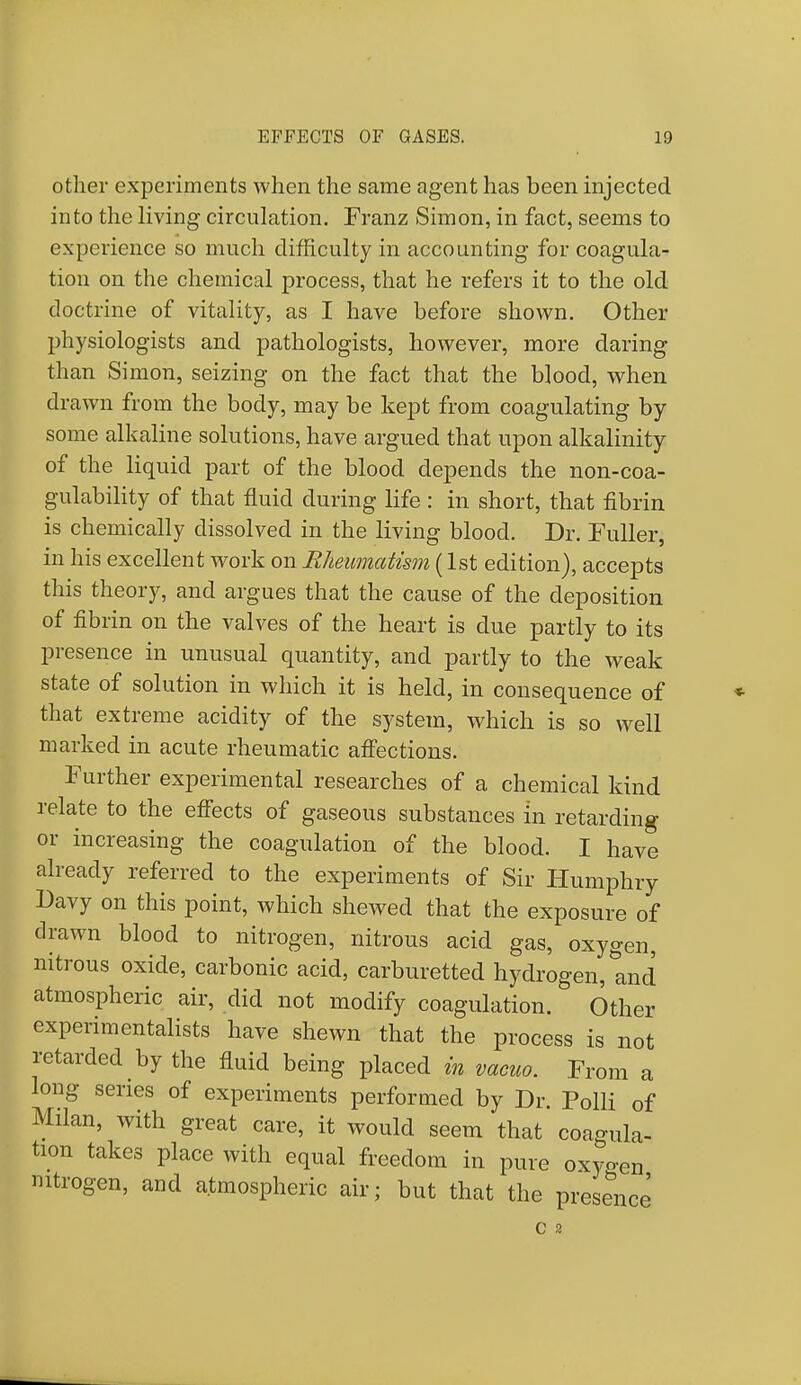 other experiments when the same agent has been injected into the living circulation. Franz Simon, in fact, seems to experience so much difficulty in accounting for coagula- tion on the chemical process, that he refers it to the old doctrine of vitality, as I have before shown. Other physiologists and pathologists, however, more daring than Simon, seizing on the fact that the blood, when drawn from the body, may be kept from coagulating by some alkaline solutions, have argued that upon alkalinity of the liquid part of the blood depends the non-coa- gulability of that fluid during life : in short, that fibrin is chemically dissolved in the living blood. Dr. Fuller, in his excellent work on Rheumatism (1st edition), accepts this theory, and argues that the cause of the deposition of fibrin on the valves of the heart is due partly to its presence in unusual quantity, and partly to the weak state of solution in which it is held, in consequence of that extreme acidity of the system, which is so well marked in acute rheumatic affections. Further experimental researches of a chemical kind relate to the effects of gaseous substances in retarding or increasing the coagulation of the blood. I have already referred to the experiments of Sir Humphry Davy on this point, which shewed that the exposure of drawn blood to nitrogen, nitrous acid gas, oxygen, nitrous oxide, carbonic acid, carburetted hydrogen, and atmospheric air, did not modify coagulation. Other experimentalists have shewn that the process is not retarded by the fluid being placed in vacuo. From a long series of experiments performed by Dr. Polli of Milan, with great care, it would seem that coagula- tion takes place with equal freedom in pure oxyoen nitrogen, and atmospheric air; but that the presence C 2