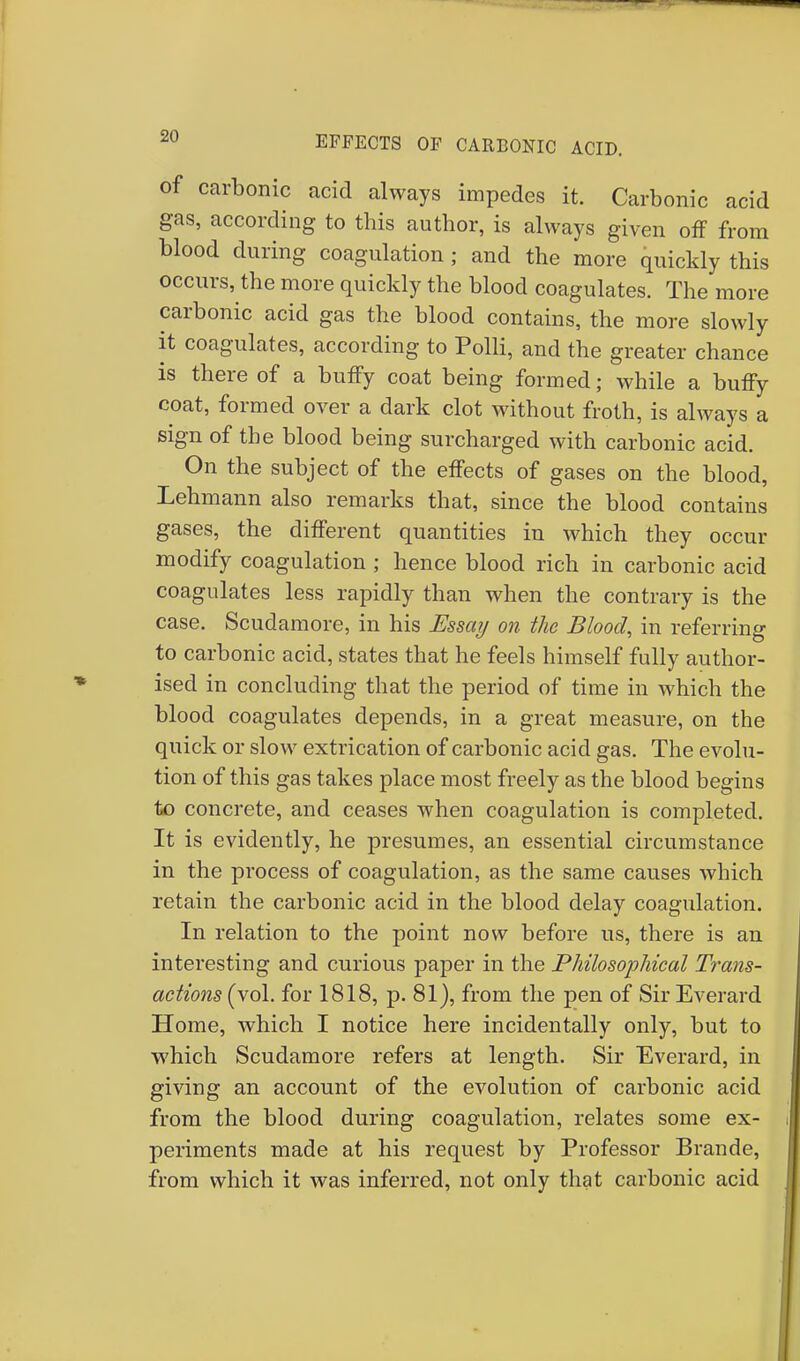 M EFFECTS OF CARBONIC ACID. of carbonic acid always impedes it. Carbonic acid gas, according to this author, is always given off from blood during coagulation ; and the more quickly this occurs, the more quickly the blood coagulates. The more carbonic acid gas the blood contains, the more slowly it coagulates, according to Polli, and the greater chance is there of a buffy coat being formed; while a buffy coat, formed over a dark clot without froth, is always a sign of the blood being surcharged with carbonic acid. On the subject of the effects of gases on the blood, Lehmann also remarks that, since the blood contains gases, the different quantities in which they occur modify coagulation ; hence blood rich in carbonic acid coagulates less rapidly than when the contrary is the case. Scudamore, in his Essay on the Blood, in referring to carbonic acid, states that he feels himself fully author- ised in concluding that the period of time in which the blood coagulates depends, in a great measure, on the quick or slow extrication of carbonic acid gas. The evolu- tion of this gas takes place most freely as the blood begins to concrete, and ceases when coagulation is completed. It is evidently, he presumes, an essential circumstance in the process of coagulation, as the same causes which retain the carbonic acid in the blood delay coagulation. In relation to the point now before us, there is an interesting and curious paper in the Philosophical Trans- actions (vol. for 1818, p. 81), from the pen of Sir Everard Home, which I notice here incidentally only, but to which Scudamore refers at length. Sir Everard, in giving an account of the evolution of carbonic acid from the blood during coagulation, relates some ex- periments made at his request by Professor Brande, from which it was inferred, not only that carbonic acid