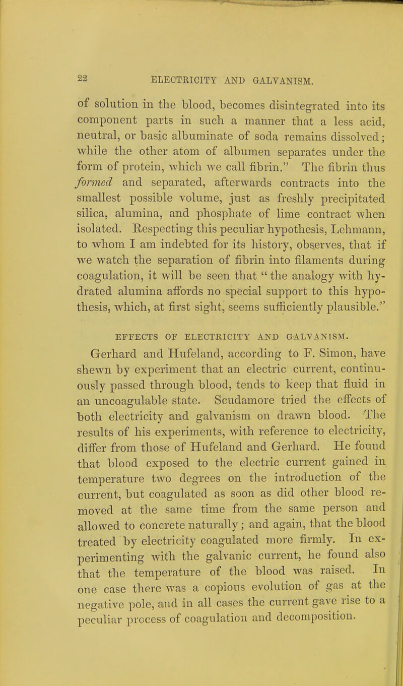 ELECTRICITY AND GALVANISM. of solution in the blood, becomes disintegrated into its component parts in such a manner that a less acid, neutral, or basic albuminate of soda remains dissolved; while the other atom of albumen separates under the form of protein, which we call fibrin. The fibrin thus formed and separated, afterwards contracts into the smallest possible volume, just as freshly precipitated silica, alumina, and phosphate of lime contract when isolated. Respecting this peculiar hypothesis, Lehmann, to whom I am indebted for its history, observes, that if we watch the separation of fibrin into filaments during coagulation, it will be seen that  the analogy with hy- drated alumina affords no special support to this hypo- thesis, which, at first sight, seems sufficiently plausible. EFFECTS OF ELECTRICITY AND GALVANISM. Gerhard and Hufeland, according to F. Simon, have shewn by experiment that an electric current, continu- ously passed through blood, tends to keep that fluid in an uncoagulable state. Scudamore tried the effects of both electricity and galvanism on drawn blood. The results of his experiments, with reference to electricity, differ from those of Hufeland and Gerhard. He found that blood exposed to the electric current gained in temperature two degrees on the introduction of the current, but coagulated as soon as did other blood re- moved at the same time from the same person and allowed to concrete naturally; and again, that the blood treated by electricity coagulated more firmly. In ex- perimenting with the galvanic current, he found also that the temperature of the blood was raised. In one case there was a copious evolution of gas at the negative pole, and in all cases the current gave rise to a peculiar process of coagulation and decomposition.