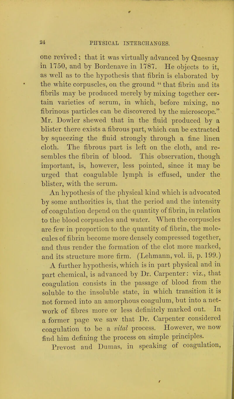 one revived; that it was virtually advanced by Quesnay in 1750, and by Bordenave in 1787. He objects to it, as well as to the hypothesis that fibrin is elaborated by the white corpuscles, on the ground  that fibrin and its fibrils may be produced merely by mixing together cer- tain varieties of serum, in which, before mixing, no fibrinous particles can be discovered by the microscope. Mr. Dowler shewed that in the fluid produced by a blister there exists a fibrous part, which can be extracted by squeezing the fluid strongly through a fine linen cloth. The fibrous part is left on the cloth, and re- sembles the fibrin of blood. This observation, though important, is, however, less pointed, since it may be urged that coagulable lymph is effused, under the blister, with the serum. An hypothesis of the physical kind which is advocated by some authorities is, that the period and the intensity of coagulation depend on the quantity of fibrin, in relation to the blood corpuscles and water. When the corpuscles are few in proportion to the quantity of fibrin, the mole- cules of fibrin become more densely compressed together, and thus render the formation of the clot more marked, and its structure more firm. (Lehmann, vol. ii, p. 199.) A further hypothesis, which is in part physical and in part chemical, is advanced by Dr. Carpenter: viz., that coagulation consists in the passage of blood from the soluble to the insoluble state, in which transition it is not formed into an amorphous coagulum, but into a net- work of fibres more or less definitely marked out. In a former page wTe saw that Dr. Carpenter considered coagulation to be a vital process. However, we now find him defining the process on simple principles. Prevost and Dumas, in speaking of coagulation,