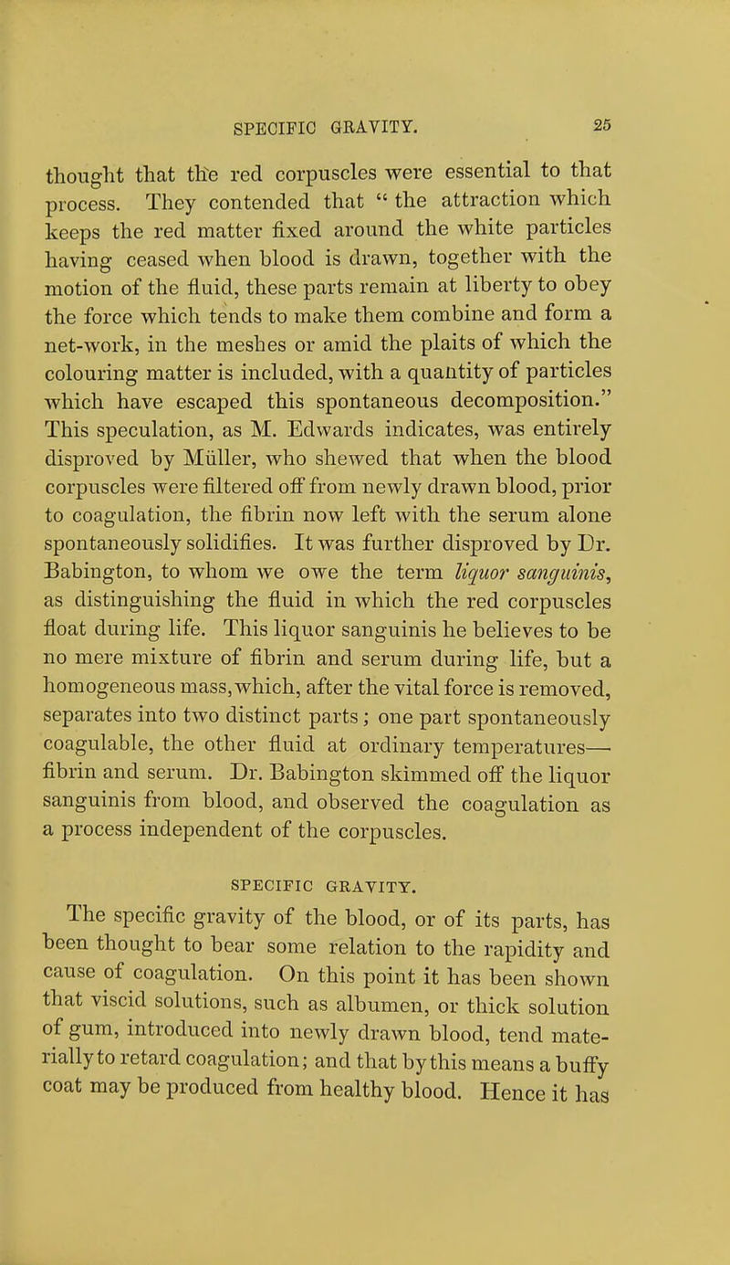 thought that the red corpuscles were essential to that process. They contended that  the attraction which keeps the red matter fixed around the white particles having ceased when blood is drawn, together with the motion of the fluid, these parts remain at liberty to obey the force which tends to make them combine and form a net-work, in the meshes or amid the plaits of which the colouring matter is included, with a quantity of particles which have escaped this spontaneous decomposition. This speculation, as M. Edwards indicates, was entirely disproved by Muller, who shewed that when the blood corpuscles were filtered off from newly drawn blood, prior to coagulation, the fibrin now left with the serum alone spontaneously solidifies. It was further disproved by Dr. Babington, to whom we owe the term liquor sanguinis, as distinguishing the fluid in which the red corpuscles float during life. This liquor sanguinis he believes to be no mere mixture of fibrin and serum during life, but a homogeneous mass, which, after the vital force is removed, separates into two distinct parts; one part spontaneously coagulable, the other fluid at ordinary temperatures—• fibrin and serum. Dr. Babington skimmed off the liquor sanguinis from blood, and observed the coagulation as a process independent of the corpuscles. SPECIFIC GRAVITY. The specific gravity of the blood, or of its parts, has been thought to bear some relation to the rapidity and cause of coagulation. On this point it has been shown that viscid solutions, such as albumen, or thick solution of gum, introduced into newly drawn blood, tend mate- rially to retard coagulation; and that by this means a buffy coat may be produced from healthy blood. Hence it has