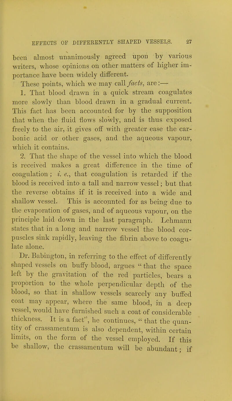 been almost unanimously agreed upon by various writers, whose opinions on other matters of higher im- portance have been widely different. These points, which we may call facts, are:— 1. That blood drawn in a quick stream coagulates more slowly than blood drawn in a gradual current. This fact has been accounted for by the supposition that when the fluid flows slowly, and is thus exposed freely to the air, it gives off with greater ease the car- bonic acid or other gases, and the aqueous vapour, which it contains. 2. That the shape of the vessel into which the blood is received makes a great difference in the time of coagulation; i. e., that coagulation is retarded if the blood is received into a tall and narrow vessel; but that the reverse obtains if it is received into a wide and shallow vessel. This is accounted for as being due to the evaporation of gases, and of aqueous vapour, on the principle laid down in the last paragraph. Lehmann states that in a long and narrow vessel the blood cor- puscles sink rapidly, leaving the fibrin above to coagu- late alone. Dr. Babington, in referring to the effect of differently shaped vessels on buffy blood, argues  that the space left by the gravitation of the red particles, bears a proportion to the whole perpendicular depth of the blood, so that in shallow vessels scarcely any buffed coat may appear, where the same blood, in a deep vessel, Avould have furnished such a coat of considerable thickness. It is a fact, he continues, « that the quan- tity of crassamcntum is also dependent, within certain limits, on the form of the vessel employed. If this be shallow, the crassamentum will be abundant; if