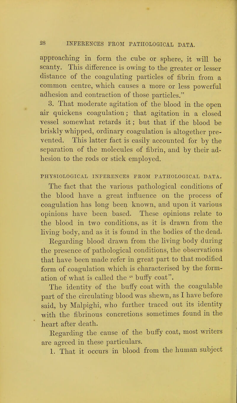 approaching in form the cube or sphere, it will be scanty. This difference is owing to the greater or lesser distance of the coagulating particles of fibrin from a common centre, which causes a more or less powerful adhesion and contraction of those particles. 3. That moderate agitation of the blood in the open air quickens coagulation; that agitation in a closed vessel somewhat retards it; but that if the blood be briskly whipped, ordinary coagulation is altogether pre- vented. This latter fact is easily accounted for by the separation of the molecules of fibrin, and by their ad- hesion to the rods or stick employed. PHYSIOLOGICAL INFERENCES FROM PATHOLOGICAL DATA. The fact that the various pathological conditions of the blood have a great influence on the process of coagulation has long been known, and upon it various opinions have been based. These opinions relate to the blood in two conditions, as it is drawn from the living body, and as it is found in the bodies of the dead. Regarding blood drawn from the living body during the presence of pathological conditions, the observations that have been made refer in great part to that modified form of coagulation which is characterised by the form- ation of what is called the  buffy coat. The identity of the buffy coat with the coagulable part of the circulating blood was shewn, as I have before said, by Malpighi, who further traced out its identity with the fibrinous concretions sometimes found in the heart after death. Regarding the cause of the buffy coat, most writers are agreed in these particulars. 1. That it occurs in blood from the human subject