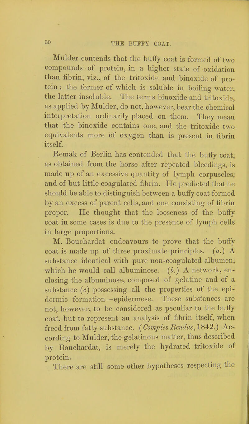 Mulder contends that the buffy coat is formed of two compounds of protein, in a higher state of oxidation than fibrin, viz., of the tritoxide and binoxide of pro- tein ; the former of which is soluble in boiling water, the latter insoluble. The terms binoxide and tritoxide, as applied by Mulder, do not, however, bear the chemical interpretation ordinarily placed on them. They mean that the binoxide contains one, and the tritoxide two equivalents more of oxygen than is present in fibrin itself. Eemak of Berlin has contended that the buffy coat, as obtained from the horse after repeated bleedings, is made up of an excessive quantity of lymph corpuscles, and of but little coagulated fibrin. He predicted that he should be able to distinguish between a buffy coat formed by an excess of parent cells, and one consisting of fibrin proper. He thought that the looseness of the buffy coat in some cases is due to the presence of lymph cells in large proportions. M. Bouchardat endeavours to prove that the buffy coat is made up of three proximate principles, (a.) A substance identical with pure non-coagulated albumen, which he would call albuminose. (b.) A network, en- closing the albuminose, composed of gelatine and of a substance (c) possessing all the properties of the epi- dermic formation—epidermose. These substances are not, however, to be considered as peculiar to the buffy coat, but to represent an analysis of fibrin itself, when freed from fatty substance. (Comptes fiendus, 1842.) Ac- cording to Mulder, the gelatinous matter, thus described by Bouchardat, is merely the hydrated tritoxide of protein. There are still some other hypotheses respecting the