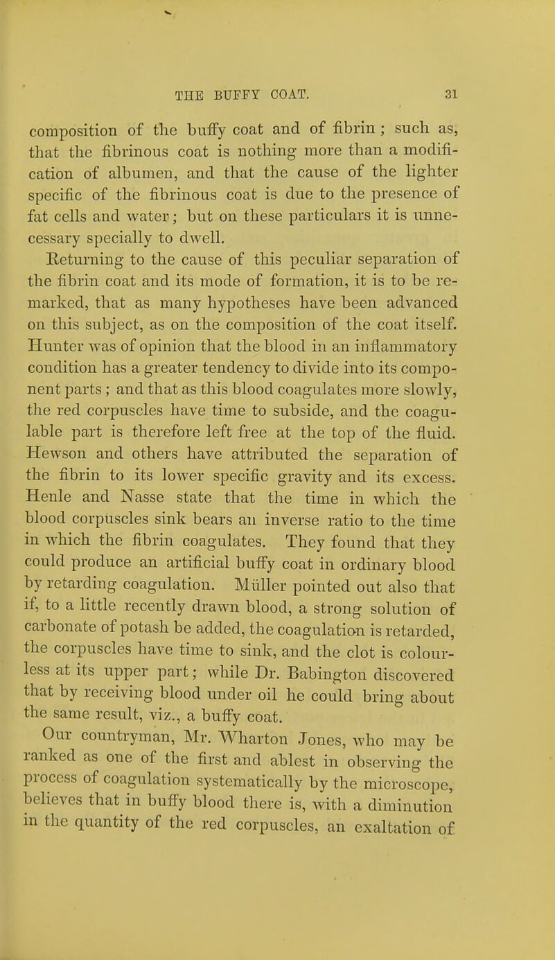 composition of the buffy coat and of fibrin; such as, that the fibrinous coat is nothing more than a modifi- cation of albumen, and that the cause of the lighter specific of the fibrinous coat is due to the presence of fat cells and water; but on these particulars it is unne- cessary specially to dwell. Returning to the cause of this peculiar separation of the fibrin coat and its mode of formation, it is to be re- marked, that as many hypotheses have been advanced on this subject, as on the composition of the coat itself. Hunter was of opinion that the blood in an inflammatory condition has a greater tendency to divide into its compo- nent parts; and that as this blood coagulates more slowly, the red corpuscles have time to subside, and the coagu- lable part is therefore left free at the top of the fluid. Hewson and others have attributed the separation of the fibrin to its lower specific gravity and its excess. Henle and Nasse state that the time in which the blood corpuscles sink bears an inverse ratio to the time in which the fibrin coagulates. They found that they could produce an artificial buffy coat in ordinary blood by retarding coagulation. Miiller pointed out also that if, to a little recently drawn blood, a strong solution of carbonate of potash be added, the coagulation is retarded, the corpuscles have time to sink, and the clot is colour- less at its upper part; while Dr. Babington discovered that by receiving blood under oil he could bring about the same result, viz., a buffy coat. Our countryman, Mr. Wharton Jones, who may be ranked as one of the first and ablest in observing the process of coagulation systematically by the microscope, believes that in buffy blood there is, with a diminution in the quantity of the red corpuscles, an exaltation of