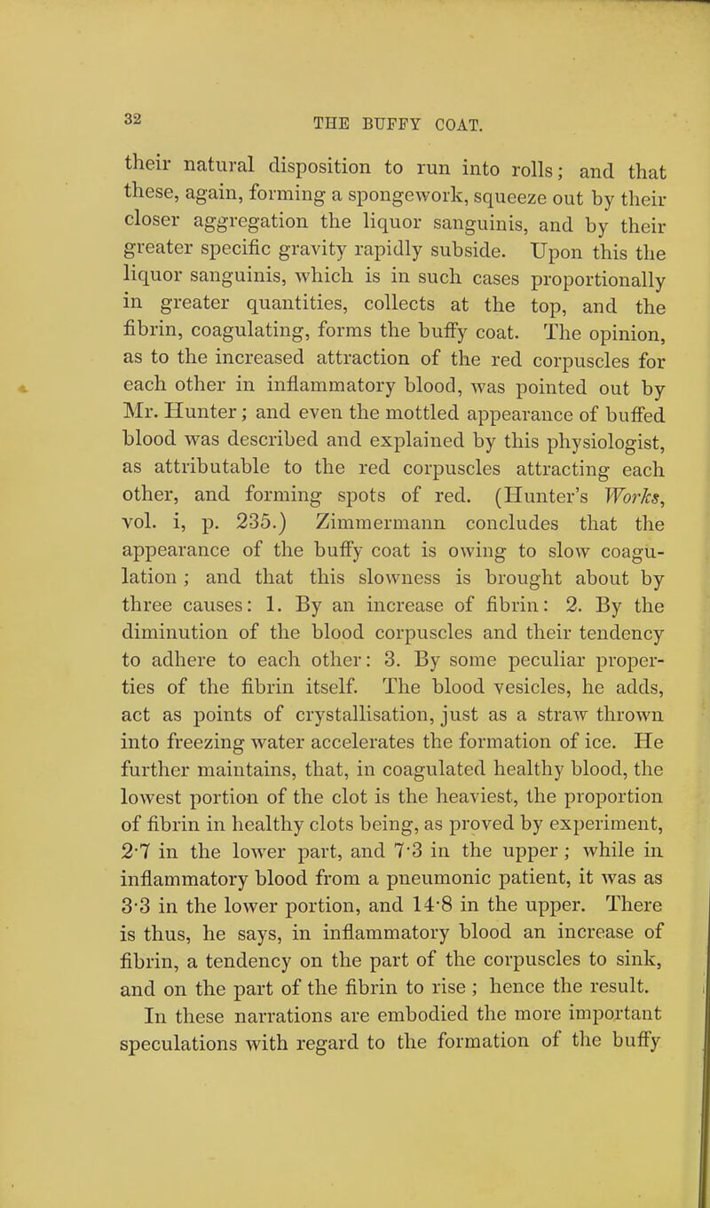 their natural disposition to run into rolls; and that these, again, forming a spongework, squeeze out by their closer aggregation the liquor sanguinis, and by their greater specific gravity rapidly subside. Upon this the liquor sanguinis, which is in such cases proportionally in greater quantities, collects at the top, and the fibrin, coagulating, forms the buffy coat. The opinion, as to the increased attraction of the red corpuscles for each other in inflammatory blood, was pointed out by Mr. Hunter; and even the mottled appearance of buffed blood was described and explained by this physiologist, as attributable to the red corpuscles attracting each other, and forming spots of red. (Hunter's Works, vol. i, p. 235.) Zimmermann concludes that the appearance of the buffy coat is owing to slow coagu- lation ; and that this slowness is brought about by three causes: 1. By an increase of fibrin: 2. By the diminution of the blood corpuscles and their tendency to adhere to each other: 3. By some peculiar proper- ties of the fibrin itself. The blood vesicles, he adds, act as points of crystallisation, just as a straw thrown into freezing water accelerates the formation of ice. He further maintains, that, in coagulated healthy blood, the lowest portion of the clot is the heaviest, the proportion of fibrin in healthy clots being, as proved by experiment, 2-7 in the lower part, and 7*3 in the upper; while in inflammatory blood from a pneumonic patient, it was as 3*3 in the lower portion, and 14-8 in the upper. There is thus, he says, in inflammatory blood an increase of fibrin, a tendency on the part of the corpuscles to sink, and on the part of the fibrin to rise; hence the result. In these narrations are embodied the more important speculations with regard to the formation of the buffy