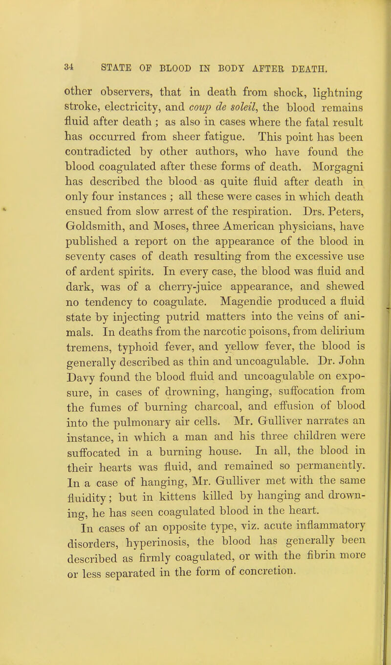 other observers, that in death from shock, lightning stroke, electricity, and coup de soleil, the blood remains fluid after death ; as also in cases where the fatal result has occurred from sheer fatigue. This point has been contradicted by other authors, who have found the blood coagulated after these forms of death. Morgagni has described the blood as quite fluid after death in only four instances ; all these were cases in which death ensued from slow arrest of the respiration. Drs. Peters, Goldsmith, and Moses, three American physicians, have published a report on the appearance of the blood in seventy cases of death resulting from the excessive use of ardent spirits. In every case, the blood was fluid and dark, was of a cherry-juice appearance, and shewed no tendency to coagulate. Magendie produced a fluid state by injecting putrid matters into the veins of ani- mals. In deaths from the narcotic poisons, from delirium tremens, typhoid fever, and yellow fever, the blood is generally described as thin and uncoagulable. Dr. John Davy found the blood fluid and uncoagulable on expo- sure, in cases of drowning, hanging, suffocation from the fumes of burning charcoal, and effusion of blood into the pulmonary air cells. Mr. Gulliver narrates an instance, in which a man and his three children were suffocated in a burning house. In all, the blood in their hearts was fluid, and remained so permanently. In a case of hanging, Mr. Gulliver met with the same fluidity; but in kittens killed by hanging and drown- ing, he has seen coagulated blood in the heart. In cases of an opposite type, viz. acute inflammatory disorders, hyperinosis, the blood has generally been described as firmly coagulated, or with the fibrin more or less separated in the form of concretion.