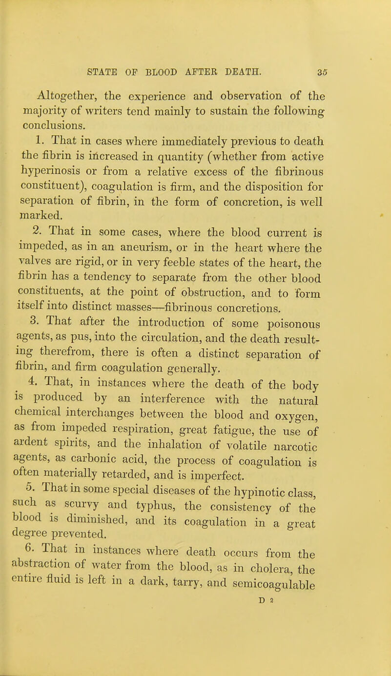 Altogether, the experience and observation of the majority of writers tend mainly to sustain the following conclusions. 1. That in cases where immediately previous to death the fibrin is increased in quantity (whether from active hyperinosis or from a relative excess of the fibrinous constituent), coagulation is firm, and the disposition for separation of fibrin, in the form of concretion, is well marked. 2. That in some cases, where the blood current is impeded, as in an aneurism, or in the heart where the valves are rigid, or in very feeble states of the heart, the fibrin has a tendency to separate from the other blood constituents, at the point of obstruction, and to form itself into distinct masses—fibrinous concretions. 3. That after the introduction of some poisonous agents, as pus, into the circulation, and the death result- ing therefrom, there is often a distinct separation of fibrin, and firm coagulation generally. 4. That, in instances where the death of the body is produced by an interference with the natural chemical interchanges between the blood and oxygen, as from impeded respiration, great fatigue, the use of ardent spirits, and the inhalation of volatile narcotic agents, as carbonic acid, the process of coagulation is often materially retarded, and is imperfect. 5. That in some special diseases of the hypinotic class, such as scurvy and typhus, the consistency of the blood is diminished, and its coagulation in a great degree prevented. 6. That in instances where death occurs from the abstraction of water from the blood, as in cholera, the entire fluid is left in a dark, tarry, and semicoagulable D 2