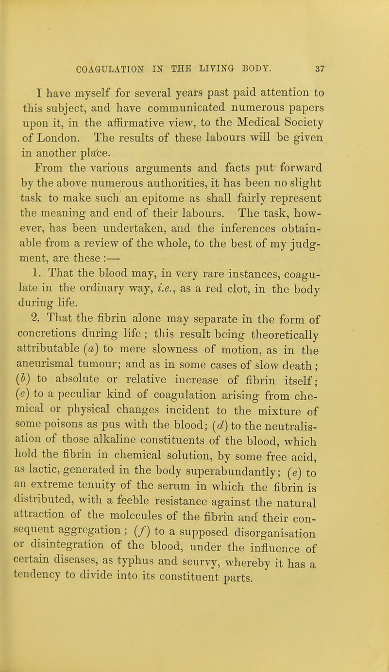 I have myself for several years past paid attention to this subject, and have communicated numerous papers upon it, in the affirmative view, to the Medical Society of London. The results of these labours will be given in another place. From the various arguments and facts put forward by the above numerous authorities, it has been no slight task to make such an epitome as shall fairly represent the meaning and end of their labours. The task, how- ever, has been undertaken, and the inferences obtain- able from a review of the whole, to the best of my judg- ment, are these:— 1. That the blood may, in very rare instances, coagu- late in the ordinary way, i.e., as a red clot, in the body during life. 2. That the fibrin alone may separate in the form of concretions during life; this result being theoretically attributable [a) to mere slowness of motion, as in the aneurismal tumour; and as in some cases of slow death; (i) to absolute or relative increase of fibrin itself; (c) to a peculiar kind of coagulation arising from che- mical or physical changes incident to the mixture of some poisons as pus with the blood; (d) to the neutralis- ation of those alkaline constituents of the blood, which hold the fibrin in chemical solution, by some free acid, as lactic, generated in the body superabundantly; (e) to an extreme tenuity of the serum in which the fibrin is distributed, with a feeble resistance against the natural attraction of the molecules of the fibrin and their con- sequent aggregation ; (/) to a supposed disorganisation or disintegration of the blood, under the influence of certain diseases, as typhus and scurvy, whereby it has a tendency to divide into its constituent parts.