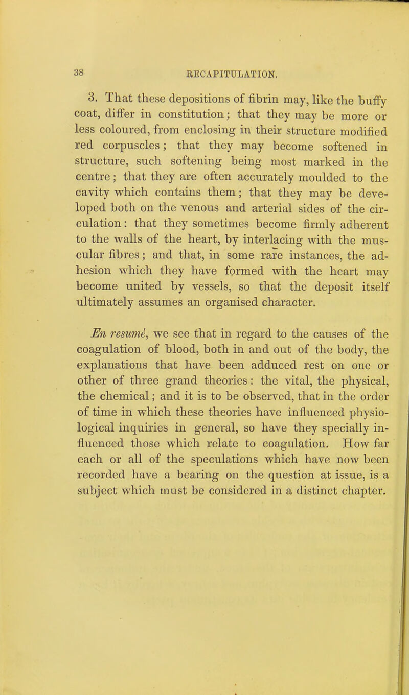 RECAPITULATION. 3. That these depositions of fibrin may, like the huffy coat, differ in constitution; that they may he more or less coloured, from enclosing in their structure modified red corpuscles; that they may become softened in structure, such softening being most marked in the centre; that they are often accurately moulded to the cavity which contains them; that they may be deve- loped both on the venous and arterial sides of the cir- culation : that they sometimes become firmly adherent to the walls of the heart, by interlacing with the mus- cular fibres; and that, in some rare instances, the ad- hesion which they have formed with the heart may become united by vessels, so that the deposit itself ultimately assumes an organised character. En resume^ we see that in regard to the causes of the coagulation of blood, both in and out of the body, the explanations that have been adduced rest on one or other of three grand theories: the vital, the physical, the chemical; and it is to be observed, that in the order of time in which these theories have influenced physio- logical inquiries in general, so have they specially in- fluenced those which relate to coagulation. How far each or all of the speculations which have now been recorded have a bearing on the question at issue, is a subject which must be considered in a distinct chapter.