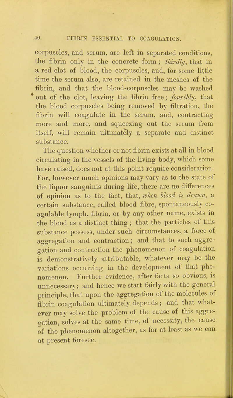 corpuscles, and serum, are left in separated conditions, the fibrin only in the concrete form; thirdly, that in a red clot of blood, the corpuscles, and, for some little time the serum also, are retained in the meshes of the fibrin, and that the blood-corpuscles may be washed * out of the clot, leaving the fibrin free; fourthly, that the blood corpuscles being removed by filtration, the fibrin will coagulate in the serum, and, contracting more and more, and squeezing out the serum from itself, will remain ultimately a separate and distinct substance. The question whether or not fibrin exists at all in blood circulating in the vessels of the living body, which some have raised, does not at this point require consideration. For, however much opinions may vary as to the state of the liquor sanguinis during life, there are no differences of opinion as to the fact, that, when Mood is drawn, a certain substance, called blood fibre, spontaneously co- agulable lymph, fibrin, or by any other name, exists in the blood as a distinct thing; that the particles of this substance possess, under such circumstances, a force of aggregation and contraction; and that to such aggre- gation and contraction the phenomenon of coagulation is demonstratively attributable, whatever may be the variations occurring in the development of that phe- nomenon. Further evidence, after facts so obvious, is unnecessary; and hence we start fairly with the general principle, that upon the aggregation of the molecules of fibrin coagulation ultimately depends ; and that what- ever may solve the problem of the cause of this aggre- gation, solves at the same time, of necessity, the cause of the phenomenon altogether, as far at least as we can at present foresee.